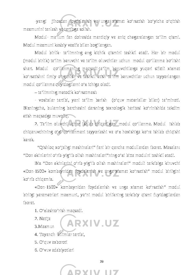 -yangi jihozdan foydalanish va unga xizmat ko‘rsatish bo‘yicha o‘qitish mazmunini tanlash va tartibga solish. Modul- ma’lum fan doirasida mantiqiy va aniq chegaralangan ta’lim qismi. Modul mazmuni kasbiy vazifa bilan bog‘langan. Modul birlik- ta’limning eng kichik qismini tashkil etadi. Har bir modul (modul birlik) ta’lim beruvchi va ta’lim oluvchilar uchun modul qo‘llanma bo‘lishi shart. Modul qo‘llanmaning maqsadi-ta’lim beruvchilarga yuqori sifatli xizmat ko‘rsatishni ilmiy o‘rganish va tashkil etish ta’lim beruvchilar uchun tayyorlangan modul qo‘llanma quyidagilarni o‘z ichiga oladi. – ta’limning metodik ko‘rsatmasi: - vositalar tartibi, yani ta’lim berish (o‘quv materiallar bilan) ta’minoti. Bizningcha, bularning barchasini darsning texnologik haritasi ko‘rinishida takdim etish maqsadga muvofiq. 2. Ta’lim oluvchi uchun ishlab chiqarilgan modul qo‘llanma. Modul ishlab chiqaruvchining o‘zi qo‘llanmani tayyorlashi va o‘z hoxishiga ko‘ra ishlab chiqishi kerak. “Qishloq xo‘jaligi mashinalari” fani bir qancha modullardan iborat. Masalan: “Don ekinlarini o‘rib-yig‘ib olish mashinalari”ning o‘zi bitta modulni tashkil etadi. Biz “Don ekinlarini o‘rib-yig‘ib olish mashinalari” moduli tarkibiga kiruvchi «Don-1500» kombaynidan foydalanish va unga xizmat ko‘rsatish” modul birligini ko‘rib chiqamiz. «Don-1500» kombaynidan foydalanish va unga xizmat ko‘rsatish” modul birligi parametrlari mazmuni, ya’ni modul birlikning tarkibiy qismi fuyidagilardan iborat. 1. O‘zlashto’rish maqsadi. 2. Natija 3.Mazmun 4. Tayanch bilimlar tartibi, 5. O‘quv axboroti 6. O‘vuv adabiyotlari 39 