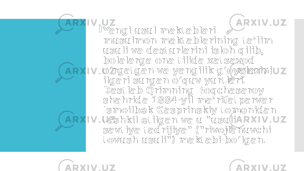  Yangi usul maktablari — musulmon maktablarining taʼlim usuli va dasturlarini isloh qilib, bolalarga ona tilida xatsavod oʻrgatgan va yangilik gʻoyalarini ilgari surgan oʻquv yurtlari. Dastlab Qrimning Boqchasaroy shahrida 1884-yil maʼrifatparvar Ismoilbek Gasprinskiy tomonidan tashkil etilgan va u &#34;usuli savtiya tadrijiya&#34; (&#34;rivojlanuvchi tovush usuli&#34;) maktabi boʻlgan.  