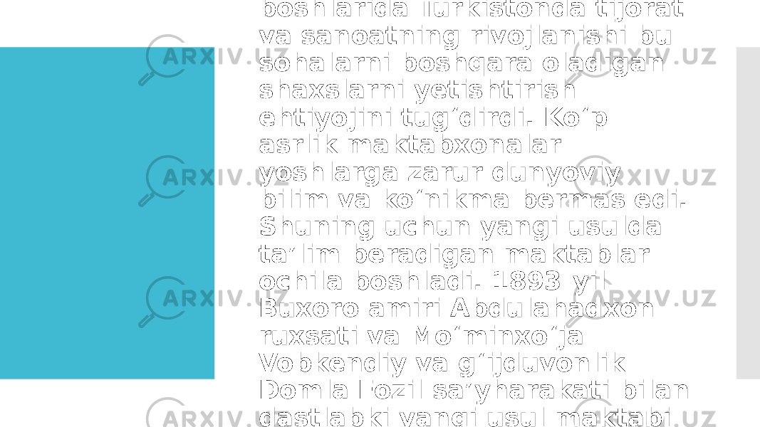  XIX asr oxiri — XX asr boshlarida Turkistonda tijorat va sanoatning rivojlanishi bu sohalarni boshqara oladigan shaxslarni yetishtirish ehtiyojini tugʻdirdi. Koʻp asrlik maktabxonalar yoshlarga zarur dunyoviy bilim va koʻnikma bermas edi. Shuning uchun yangi usulda taʼlim beradigan maktablar ochila boshladi. 1893-yil Buxoro amiri Abdulahadxon ruxsati va Moʻminxoʻja Vobkendiy va gʻijduvonlik Domla Fozil saʼyharakati bilan dastlabki yangi usul maktabi ochildi. 