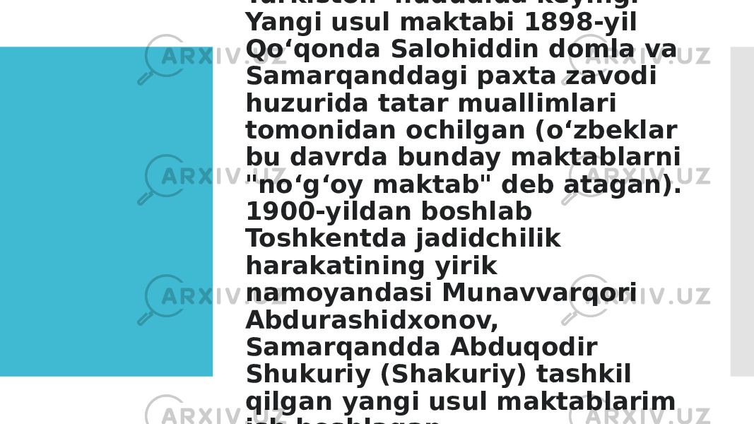 Turkiston hududida keyingi Yangi usul maktabi 1898-yil Qoʻqonda Salohiddin domla va Samarqanddagi paxta zavodi huzurida tatar muallimlari tomonidan ochilgan (oʻzbeklar bu davrda bunday maktablarni &#34;noʻgʻoy maktab&#34; deb atagan). 1900-yildan boshlab Toshkentda jadidchilik harakatining yirik namoyandasi Munavvarqori Abdurashidxonov, Samarqandda Abduqodir Shukuriy (Shakuriy) tashkil qilgan yangi usul maktablarim ish boshlagan. 