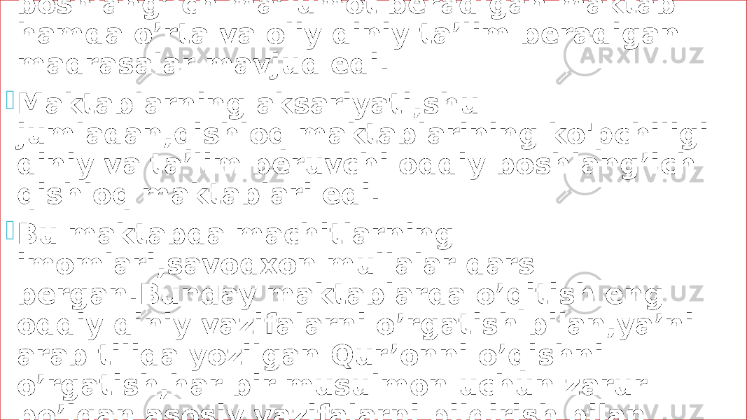  XIX asrning o’rtalarida Turkiston o’lkasida boshlang’ich ma’lumot beradigan maktab hamda o’rta va oliy diniy ta’lim beradigan madrasalar mavjud edi.  Maktablarning aksariyati,shu jumladan,qishloq maktablarining ko&#39;pchiligi diniy va ta’lim beruvchi oddiy boshlang’ich qishloq maktablari edi.  Bu maktabda machitlarning imomlari,savodxon mullalar dars bergan.Bunday maktablarda o’qitish eng oddiy diniy vazifalarni o’rgatish bilan,ya’ni arab tilida yozilgan Qur’onni o’qishni o’rgatish,har bir musulmon uchun zarur bo’lgan asosiy vazifalarni bildirish bilan cheklanadi. 