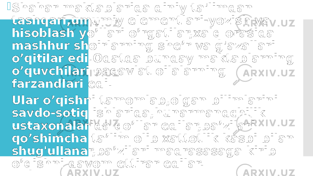  Shahar maktablarida diniy ta&#39;limdan tashqari,umumiy elementlari-yozish va hisoblash yo’llari o’rgatilar,xalq orasida mashhur shoirlarning she’r va g&#39;azallari o’qitilar edi.Odatda bunday maktablarning o’quvchilari badavlat oilalarning farzandlari edi.  Ular o’qishni tamomlab,olgan bilimlarini savdo-sotiq ishlarida,hunarmandchilik ustaxonalarida qo’llar edilar,ba’zilari qo’shimcha ta’lim olib xattotlik kasbi bilan shug&#39;ullanar,ba’zilari madrasasaga kirib o’qishni davom ettirar edilar. 