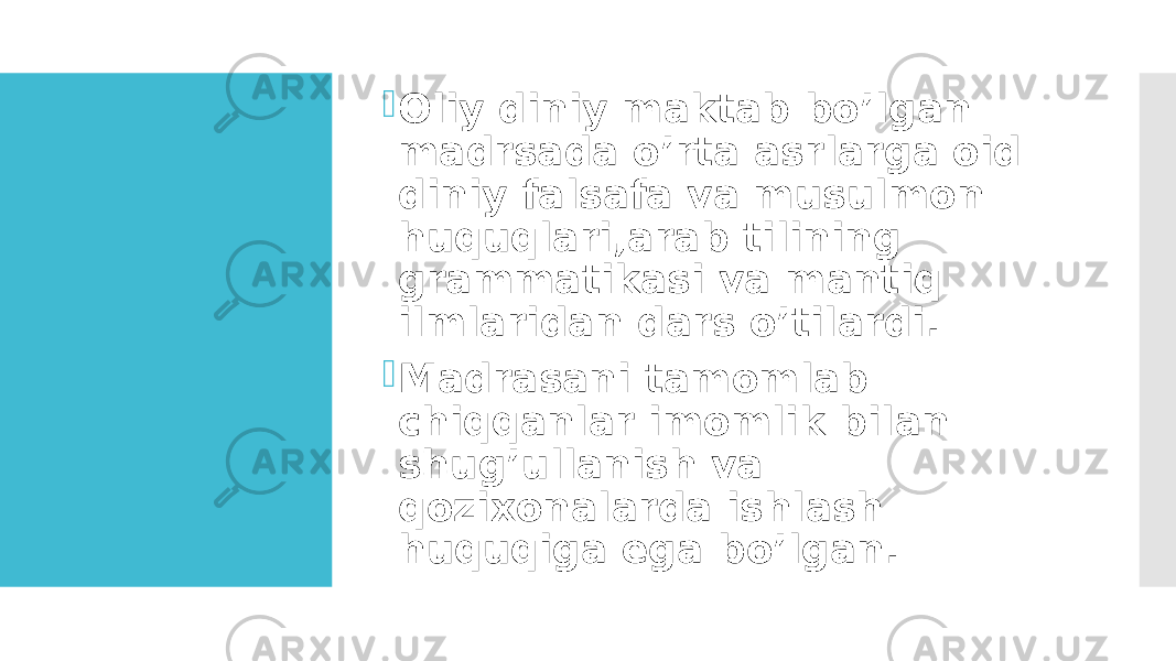  Oliy diniy maktab bo’lgan madrsada o’rta asrlarga oid diniy falsafa va musulmon huquqlari,arab tilining grammatikasi va mantiq ilmlaridan dars o’tilardi.  Madrasani tamomlab chiqqanlar imomlik bilan shug’ullanish va qozixonalarda ishlash huquqiga ega bo’lgan. 