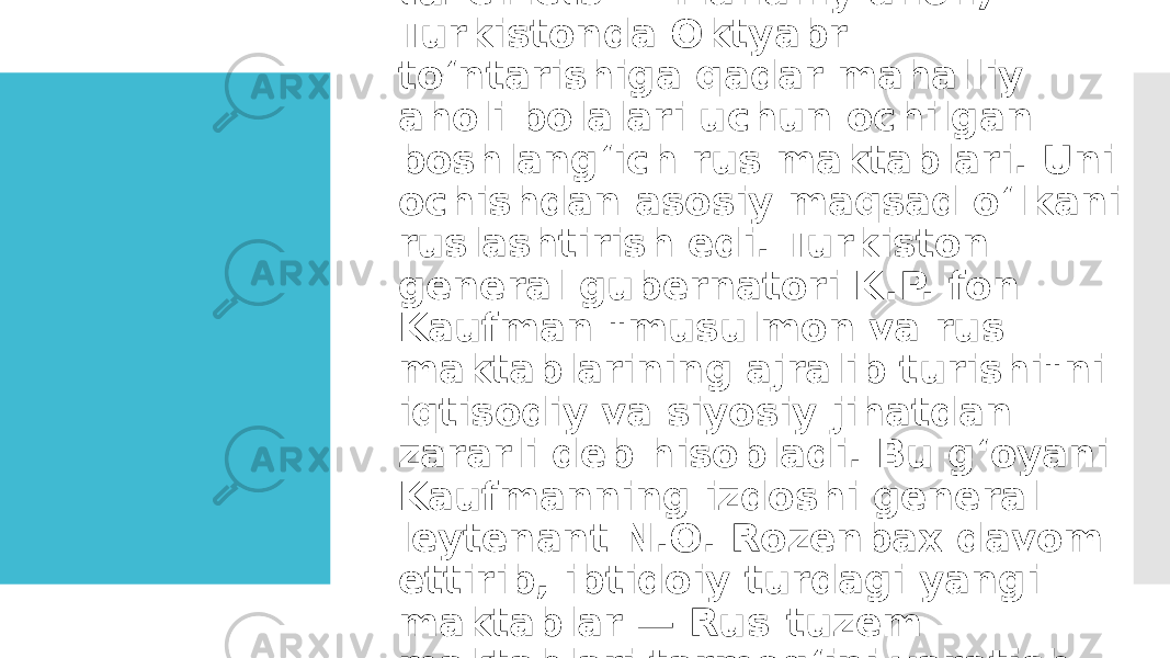  Rus-tuzem maktablari (rus. tuzemets — mahalliy aholi) — Turkistonda Oktyabr toʻntarishiga qadar mahalliy aholi bolalari uchun ochilgan boshlangʻich rus maktablari. Uni ochishdan asosiy maqsad oʻlkani ruslashtirish edi. Turkiston general gubernatori K.P. fon Kaufman &#34;musulmon va rus maktablarining ajralib turishi&#34;ni iqtisodiy va siyosiy jihatdan zararli deb hisobladi. Bu gʻoyani Kaufmanning izdoshi general leytenant N.O. Rozenbax davom ettirib, ibtidoiy turdagi yangi maktablar — Rus-tuzem maktablari tarmogʻini yaratish loyihasini ishlab chiqdi. 