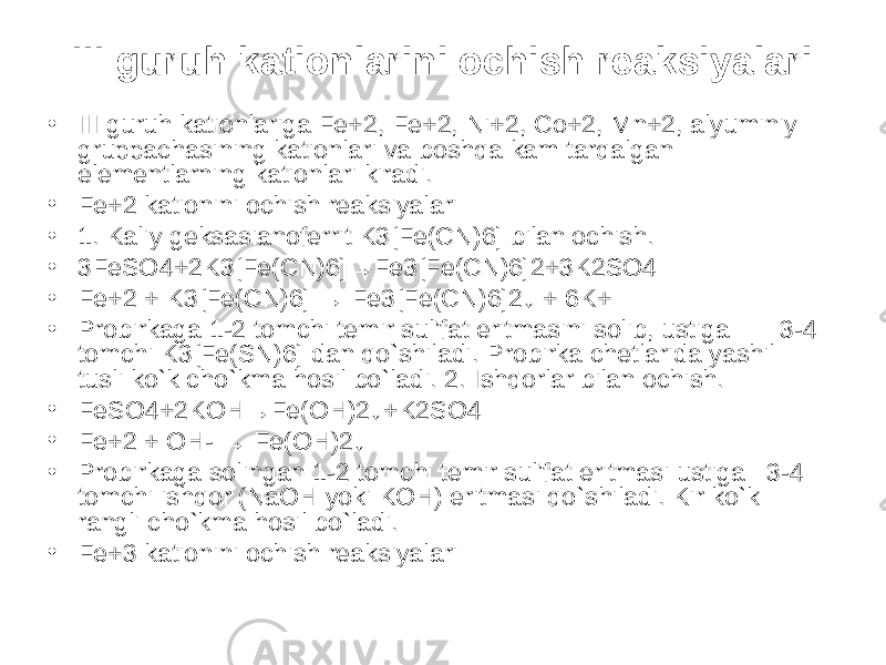 III guruh kationlarini ochish reaksiyalari • III guruh kationlariga Fe+2, Fe+2, Ni+2, Co+2, Mn+2, alyuminiy gruppachasining kationlari va boshqa kam tarqalgan elementlarning kationlari kiradi. • Fe+2 kationini ochish reaksiyalari • 1. Kaliy geksasianoferrit K3[Fe(CN)6] bilan ochish. • 3FeSO4+2K3[Fe(CN)6]→Fe3[Fe(CN)6]2+3K2SO4 • Fe+2 + K3[Fe(CN)6] → Fe3[Fe(CN)6]2↓ + 6K+ • Probirkaga 1-2 tomchi temir sul’fat eritmasini solib, ustiga       3-4 tomchi K3[Fe(SN)6] dan qo`shiladi. Probirka chetlarida yashil tusli ko`k cho`kma hosil bo`ladi. 2. Ishqorlar bilan ochish. • FeSO4+2KOH→Fe(OH)2↓+K2SO4 • Fe+2 + OH- → Fe(OH)2↓ • Probirkaga solingan 1-2 tomchi temir sul’fat eritmasi ustiga   3-4 tomchi ishqor (NaOH yoki KOH) eritmasi qo`shiladi. Kir ko`k rangli cho`kma hosil bo`ladi. • Fe+3 kationini ochish reaksiyalari 