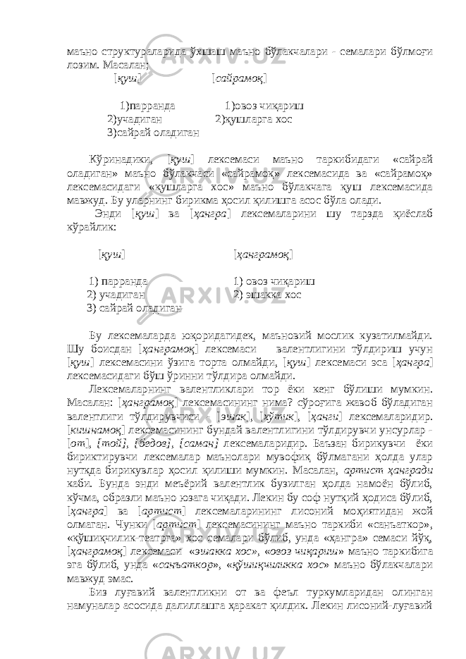 маъно структураларида ўхшаш маъно бўлакчалари - семалари бўлмоғи лозим. Масалан; [ қуш ] [ сайрамоқ ] 1)парранда 1)овоз чиқариш 2)учадиган 2)қушларга хос 3)сайрай оладиган Кўринадики, [ қуш ] лексемаси маъно таркибидаги «сайрай оладиган» маъно бўлакчаси «сайрамоқ» лексемасида ва «сайрамоқ» лексемасидаги «қушларга хос» маъно бўлакчага қуш лексемасида мавжуд. Бу уларнинг бирикма ҳосил қилишга асос бўла олади. Энди [ қуш ] ва [ ҳангра ] лексемаларини шу тарзда қиёслаб кўрайлик: [ қуш ] [ ҳанграмоқ ] 1) парранда 1) овоз чиқариш 2) учадиган 2) эшакка хос 3) сайрай оладиган Бу лексемаларда юқоридагидек, маъновий мослик кузатилмайди. Шу боисдан [ ҳанграмоқ ] лексемаси валентлигини тўлдириш учун [ қуш ] лексемасини ўзига торта олмайди, [ қуш ] лексемаси эса [ ҳангра ] лексемасидаги бўш ўринни тўлдира олмайди. Лексемаларнинг валентликлари тор ёки кенг бўлиши мумкин. Масалан: [ ҳанграмоқ ] лексемасининг нима? сўроғига жавоб бўладиган валентлиги тўлдирувчиси - [ эшак ], [ хўтик ], [ ҳанги ] лексемаларидир. [ кишнамоқ ] лексемасининг бундай валентлигини тўлдирувчи унсурлар - [ от ] , [той], [бедов], [саман] лексемаларидир. Баъзан бирикувчи ёки бириктирувчи лексемалар маънолари мувофиқ бўлмагани ҳолда улар нутқда бирикувлар ҳосил қилиши мумкин. Масалан, артист ҳангради каби. Бунда энди меъёрий валентлик бузилган ҳолда намоён бўлиб, кўчма, образли маъно юзага чиқади. Лекин бу соф нутқий ҳодиса бўлиб, [ ҳангра ] ва [ артист ] лексемаларининг лисоний моҳиятидан жой олмаган. Чунки [ артист ] лексемасининг маъно таркиби «санъаткор», «қўшиқчилик-театрга» хос семалари бўлиб, унда «ҳангра» семаси йўқ, [ ҳанграмоқ ] лексемаси « эшакка хос», « овоз чиқариш » маъно таркибига эга бўлиб, унда « санъаткор », « қўшиқчиликка хос » маъно бўлакчалари мавжуд эмас. Биз луғавий валентликни от ва феъл туркумларидан олинган намуналар асосида далиллашга ҳаракат қилдик. Лекин лисоний-луғавий 