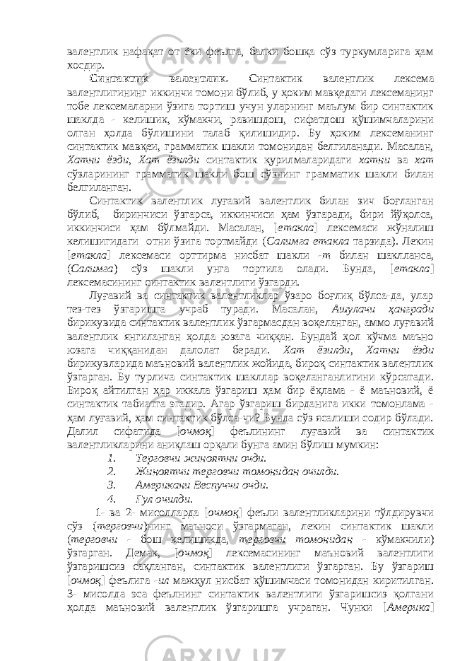 валентлик нафақат от ёки феълга, балки бошқа сўз туркумларига ҳам хосдир. Синтактик валентлик. Синтактик валентлик лексема валентлигининг иккинчи томони бўлиб, у ҳоким мавқедаги лексеманинг тобе лексемаларни ўзига тортиш учун уларнинг маълум бир синтактик шаклда - келишик, кўмакчи, равишдош, сифатдош қўшимчаларини олган ҳолда бўлишини талаб қилишидир. Бу ҳоким лексеманинг синтактик мавқеи, грамматик шакли томонидан белгиланади. Масалан, Хатни ёзди, Хат ёзилди синтактик қурилмаларидаги хатни ва хат сўзларининг грамматик шакли бош сўзнинг грамматик шакли билан белгиланган. Синтактик валентлик луғавий валентлик билан зич боғланган бўлиб, биринчиси ўзгарса, иккинчиси ҳам ўзгаради, бири йўқолса, иккинчиси ҳам бўлмайди. Масалан, [ етакла ] лексемаси жўналиш келишигидаги отни ўзига тортмайди ( Салимга етакла тарзида). Лекин [ етакла ] лексемаси орттирма нисбат шакли -т билан шаклланса, ( Салимга ) сўз шакли унга тортила олади. Бунда, [ етакла ] лексемасининг синтактик валентлиги ўзгарди. Луғавий ва синтактик валентликлар ўзаро боғлиқ бўлса-да, улар тез-тез ўзгаришга учраб туради. Масалан, Ашулачи ҳангради бирикувида синтактик валентлик ўзгармасдан воқеланган, аммо луғавий валентлик янгиланган ҳолда юзага чиққан. Бундай ҳол кўчма маъно юзага чиққанидан далолат беради. Хат ёзилди , Хатни ёзди бирикувларида маъновий валентлик жойида, бироқ синтактик валентлик ўзгарган. Бу турлича синтактик шакллар воқеланганлигини кўрсатади. Бироқ айтилган ҳар иккала ўзгариш ҳам бир ёқлама - ё маъновий, ё синтактик табиатга эгадир. Агар ўзгариш бирданига икки томонлама - ҳам луғавий, ҳам синтактик бўлса-чи? Бунда сўз ясалиши содир бўлади. Далил сифатида [ очмоқ ] феълининг луғавий ва синтактик валентликларини аниқлаш орқали бунга амин бўлиш мумкин: 1. Терговчи жиноятни очди. 2. Жиноятчи терговчи томонидан очилди. 3. Американи Веспуччи очди. 4. Гул очилди. 1- ва 2- мисолларда [ очмоқ ] феъли валентликларини тўлдирувчи сўз ( терговчи )нинг маъноси ўзгармаган, лекин синтактик шакли ( терговчи - бош келишикда, терговчи томонидан - кўмакчили) ўзгарган. Демак, [ очмоқ ] лексемасининг маъновий валентлиги ўзгаришсиз сақланган, синтактик валентлиги ўзгарган. Бу ўзгариш [ очмоқ ] феълига -ил мажҳул нисбат қўшимчаси томонидан киритилган. 3- мисолда эса феълнинг синтактик валентлиги ўзгаришсиз қолгани ҳолда маъновий валентлик ўзгаришга учраган. Чунки [ Америка ] 