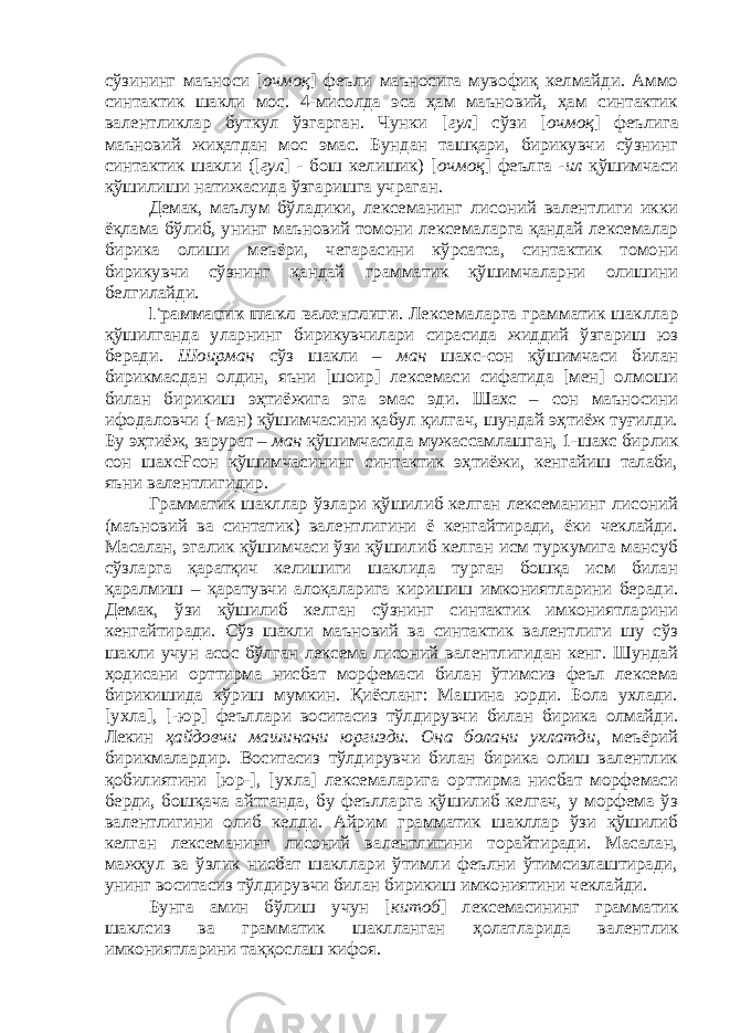 сўзининг маъноси [ очмоқ ] феъли маъносига мувофиқ келмайди. Аммо синтактик шакли мос. 4-мисолда эса ҳам маъновий, ҳам синтактик валентликлар буткул ўзгарган. Чунки [ гул ] сўзи [ очмоқ ] феълига маъновий жиҳатдан мос эмас. Бундан ташқари, бирикувчи сўзнинг синтактик шакли ([ гул ] - бош келишик) [ очмоқ ] феълга -ил қўшимчаси қўшилиши натижасида ўзгаришга учраган. Демак, маълум бўладики, лексеманинг лисоний валентлиги икки ёқлама бўлиб, унинг маъновий томони лексемаларга қандай лексемалар бирика олиши меъёри, чегарасини кўрсатса, синтактик томони бирикувчи сўзнинг қандай грамматик қўшимчаларни олишини белгилайди. Грамматик шакл валентлиги . Лексемаларга грамматик шакллар қўшилганда уларнинг бирикувчилари сирасида жиддий ўзгариш юз беради. Шоирман сўз шакли – ман шахс-сон қўшимчаси билан бирикмасдан олдин, яъни [шоир] лексемаси сифатида [мен] олмоши билан бирикиш эҳтиёжига эга эмас эди. Шахс – сон маъносини ифодаловчи (-ман) қўшимчасини қабул қилгач, шундай эҳтиёж туғилди. Бу эҳтиёж, зарурат – ман қўшимчасида мужассамлашган, 1-шахс бирлик сон шахсҒсон қўшимчасининг синтактик эҳтиёжи, кенгайиш талаби, яъни валентлигидир. Грамматик шакллар ўзлари қўшилиб келган лексеманинг лисоний (маъновий ва синтатик) валентлигини ё кенгайтиради, ёки чеклайди. Масалан, эгалик қўшимчаси ўзи қўшилиб келган исм туркумига мансуб сўзларга қаратқич келишиги шаклида турган бошқа исм билан қаралмиш – қаратувчи алоқаларига киришиш имкониятларини беради. Демак, ўзи қўшилиб келган сўзнинг синтактик имкониятларини кенгайтиради. Сўз шакли маъновий ва синтактик валентлиги шу сўз шакли учун асос бўлган лексема лисоний валентлигидан кенг. Шундай ҳодисани орттирма нисбат морфемаси билан ўтимсиз феъл лексема бирикишида кўриш мумкин. Қиёсланг: Машина юрди. Бола ухлади. [ухла], [-юр] феъллари воситасиз тўлдирувчи билан бирика олмайди. Лекин ҳайдовчи машинани юргизди. Она болани ухлатди , меъёрий бирикмалардир. Воситасиз тўлдирувчи билан бирика олиш валентлик қобилиятини [юр-], [ухла] лексемаларига орттирма нисбат морфемаси берди, бошқача айтганда, бу феълларга қўшилиб келгач, у морфема ўз валентлигини олиб келди. Айрим грамматик шакллар ўзи қўшилиб келган лексеманинг лисоний валентлигини торайтиради. Масалан, мажҳул ва ўзлик нисбат шакллари ўтимли феълни ўтимсизлаштиради, унинг воситасиз тўлдирувчи билан бирикиш имкониятини чеклайди. Бунга амин бўлиш учун [ китоб ] лексемасининг грамматик шаклсиз ва грамматик шаклланган ҳолатларида валентлик имкониятларини таққослаш кифоя. 