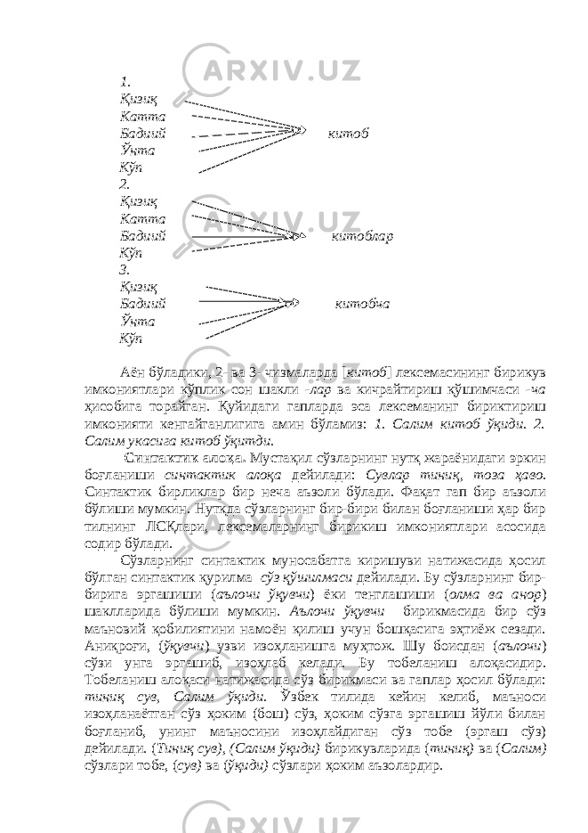 1. Қизиқ Катта Бадиий китоб Ўнта Кўп 2. Қизиқ Катта Бадиий китоблар Кўп 3. Қизиқ Бадиий китобча Ўнта Кўп Аён бўладики, 2- ва 3- чизмаларда [ китоб ] лексемасининг бирикув имкониятлари кўплик сон шакли -лар ва кичрайтириш қўшимчаси -ча ҳисобига торайган. Қуйидаги гапларда эса лексеманинг бириктириш имконияти кенгайганлигига амин бўламиз: 1. Салим китоб ўқиди. 2. Салим укасига китоб ўқитди. Синтактик алоқа. Мустақил сўзларнинг нутқ жараёнидаги эркин боғланиши синтактик алоқа дейилади: Сувлар тиниқ, тоза ҳаво. Синтактик бирликлар бир неча аъзоли бўлади. Фақат гап бир аъзоли бўлиши мумкин. Нутқда сўзларнинг бир-бири билан боғланиши ҳар бир тилнинг ЛСҚлари, лексемаларнинг бирикиш имкониятлари асосида содир бўлади. Сўзларнинг синтактик муносабатга киришуви натижасида ҳосил бўлган синтактик қурилма сўз қўшилмаси дейилади. Бу сўзларнинг бир- бирига эргашиши ( аълочи ўқувчи ) ёки тенглашиши ( олма ва анор ) шаклларида бўлиши мумкин. Аълочи ўқувчи бирикмасида бир сўз маъновий қобилиятини намоён қилиш учун бошқасига эҳтиёж сезади. Аниқроғи, ( ўқувчи ) узви изоҳланишга муҳтож. Шу боисдан ( аълочи ) сўзи унга эргашиб, изоҳлаб келади. Бу тобеланиш алоқасидир. Тобеланиш алоқаси натижасида сўз бирикмаси ва гаплар ҳосил бўлади: тиниқ сув, Салим ўқиди. Ўзбек тилида кейин келиб, маъноси изоҳланаётган сўз ҳоким (бош) сўз, ҳоким сўзга эргашиш йўли билан боғланиб, унинг маъносини изоҳлайдиган сўз тобе (эргаш сўз) дейилади. ( Тиниқ сув), (Салим ўқиди) бирикувларида ( тиниқ) ва ( Салим) сўзлари тобе, ( сув) ва ( ўқиди) сўзлари ҳоким аъзолардир. 