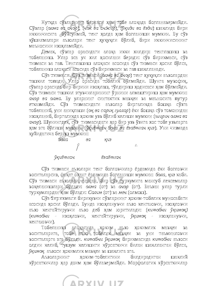 Нутқда сўзларнинг барчаси ҳам тобе алоқада боғланавермайди. Сўзлар ( олма ва анор ), ( нок ва анжир ), ( ўқиди ва ёзди ) шаклида бири иккинчисига бўйсунмай, тенг ҳолда ҳам боғланиши мумкин. Бу сўз қўшилмалари аъзолари тенг ҳуқуқли бўлиб, бири иккинчисининг маъносини изоҳламайди. Демак, сўзлар орасидаги алоқа икки хилдир: тенглашиш ва тобеланиш. Улар эса уч хил ҳосилани беради: сўз бирикмаси, сўз тизмаси ва гап. Тенглашиш алоқаси асосида сўз тизмаси ҳосил бўлса, тобеланиш алоқаси асосида сўз бирикмаси ва гап шаклланади. Сўз тизмаси. Сўз тизмаси ( олма ва анор ) тенг ҳуқуқли аъзолардан ташкил топади. Улар орасида тобелик бўлмайди. Шунга мувофиқ, сўзлар орасида бир-бирини изоҳлаш, тўлдириш ҳодисаси ҳам бўлмайди. Сўз тизмаси ташкил этувчиларининг ўрнини алмаштириш ҳам мумкин: анор ва олма . Бу уларнинг синтактик мавқеи ва маъносига путур етказмайди. Сўз тизмасидаги аъзолар биргаликда бошқа сўзга тобеланиб, уни аниқлаши ( оқ ва сариқ гуллар ) ёки бошқа сўз томонидан изоҳланиб, биргаликда ҳоким узв бўлиб келиши мумкин ( ширин олма ва анор ). Шунингдек, сўз тизмасидаги ҳар бир узв ўзига хос тобе узвларга ҳам эга бўлиши мумкин ( ўқиётган бола ва ёзаётган қиз ). Уни чизмада қуйидагича бериш мумкин: бола ва қиз ўқиётган ёзаётган Сўз тизмаси аъзолари тенг боғловчилар ёрдамида ёки боғловчи воситаларсиз, фақат оҳанг ёрдамида боғланиши мумкин: бола, қиз каби. Сўз тизмаси аъзолари, асосан, бир сўз туркумига мансуб лексемалар воқеланишлари бўлади: олма (от) ва анор (от). Баъзан улар турли туркумлардан ҳам бўлади: Салим (от) ва мен (олмош). Сўз бирикмаси бирикувчи сўзларнинг ҳоким-тобелик муносабати асосида ҳосил бўлади. Бунда изоҳланувчи аъзо кенгаювчи, изоҳловчи аъзо кенгайтирувчи аъзо деб ҳам юритилади: ( китобни ўқимоқ) ( китобни - изоҳловчи, кенгайтирувчи, ўқимоқ - изоҳланувчи, кенгаювчи). Тобеланиш алоқасида ҳоким аъзо ҳокимлик мавқеи ва воситаларига, тобе аъзо тобелик мавқеи ва уни таъминловчи воситаларга эга бўлади. китобни ўқимоқ бирикмасида китобни аъзоси олдин келиб, тушум келишиги кўрсаткичи билан шаклланган бўлса, ўқимоқ аъзоси ҳокимлик мавқеи ва шаклига эга. Аъзоларнинг ҳоким-тобелигини билдирадиган шаклий кўрсаткичлар ҳар доим ҳам бўлавермайди. Морфологик кўрсаткичлар 