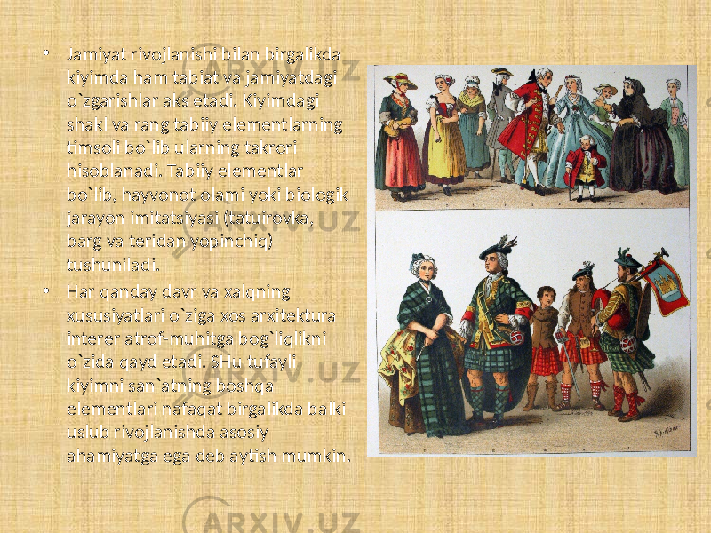 • Jamiyat rivojlanishi bilan birgalikda kiyimda ham tabiat va jamiyatdagi o`zgarishlar aks etadi. Kiyimdagi shakl va rang tabiiy elementlarning timsoli bo`lib ularning takrori hisoblanadi. Tabiiy elementlar bo`lib, hayvonot olami yoki biologik jarayon imitatsiyasi (tatuirovka, barg va teridan yopinchiq) tushuniladi. • Har qanday davr va xalqning xususiyatlari o`ziga xos arxitektura interer atrof-muhitga bog`liqlikni o`zida qayd etadi. SHu tufayli kiyimni san`atning boshqa elementlari nafaqat birgalikda balki uslub rivojlanishda asosiy ahamiyatga ega deb aytish mumkin. 