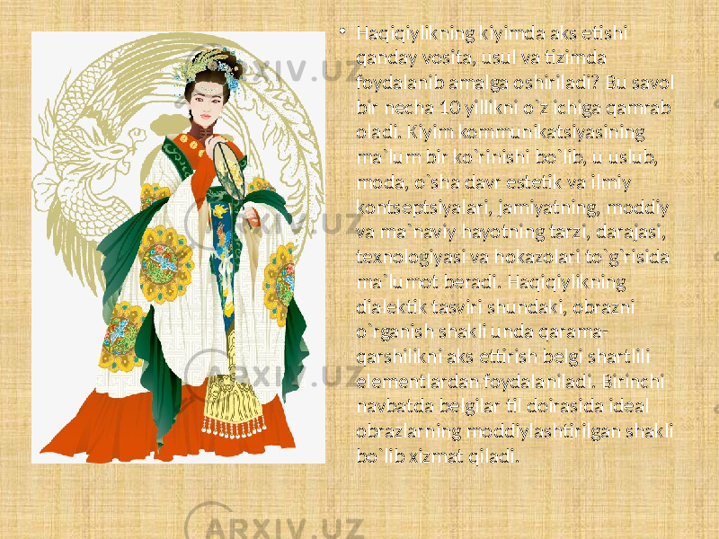 • Haqiqiylikning kiyimda aks etishi qanday vosita, usul va tizimda foydalanib amalga oshiriladi? Bu savol bir necha 10 yillikni o`z ichiga qamrab oladi. Kiyim kommunikatsiyasining ma`lum bir ko`rinishi bo`lib, u uslub, moda, o`sha davr estetik va ilmiy kontseptsiyalari, jamiyatning, moddiy va ma`naviy hayotning tarzi, darajasi, texnologiyasi va hokazolari to`g`risida ma`lumot beradi. Haqiqiylikning dialektik tasviri shundaki, obrazni o`rganish shakli unda qarama- qarshilikni aks ettirish belgi shartlili elementlardan foydalaniladi. Birinchi navbatda belgilar til doirasida ideal obrazlarning moddiylashtirilgan shakli bo`lib xizmat qiladi. 