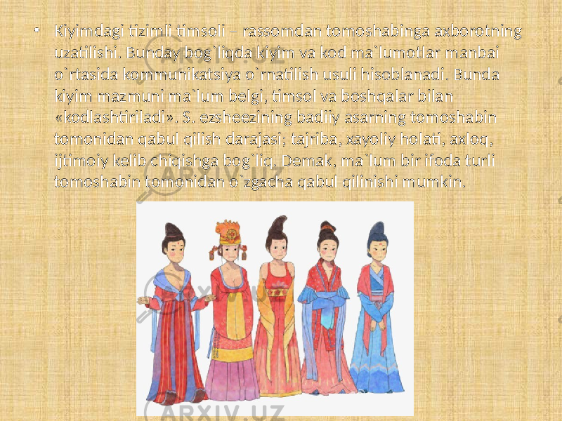 • Kiyimdagi tizimli timsoli – rassomdan tomoshabinga axborotning uzatilishi. Bunday bog`liqda kiyim va kod ma`lumotlar manbai o`rtasida kommunikatsiya o`rnatilish usuli hisoblanadi. Bunda kiyim mazmuni ma`lum belgi, timsol va boshqalar bilan «kodlashtiriladi». S. ezsheezining badiiy asarning tomoshabin tomonidan qabul qilish darajasi; tajriba, xayoliy holati, axloq, ijtimoiy kelib chiqishga bog`liq. Demak, ma`lum bir ifoda turli tomoshabin tomonidan o`zgacha qabul qilinishi mumkin. 