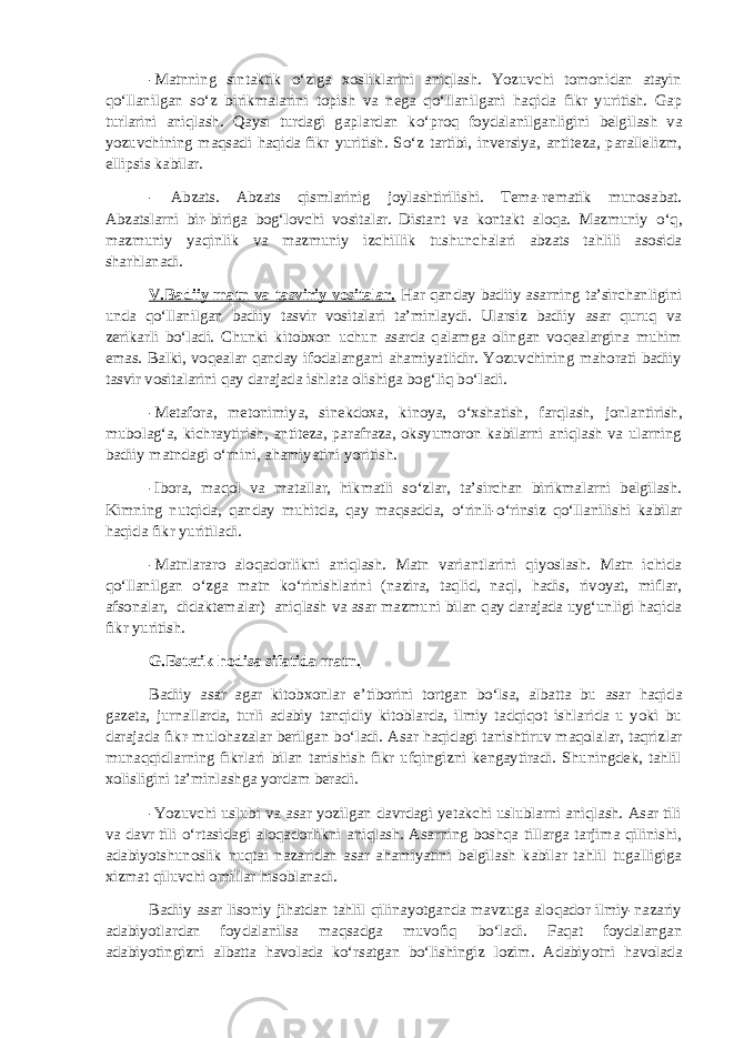 -Matnning sintaktik о ‘ziga xosliklarini aniqlash. Yozuvchi tomonidan atayin q о ‘llanilgan s о ‘z birikmalarini topish va nega q о ‘llanilgani haqida fikr yuritish. Gap turlarini aniqlash. Qaysi turdagi gaplardan k о ‘proq foydalanilganligini belgilash va yozuvchining maqsadi haqida fikr yuritish. S о ‘z tartibi, inversiya, antiteza, parallelizm, ellipsis kabilar. - Abzats. Abzats qismlarinig joylashtirilishi. Tema-rematik munosabat. Abzatslarni bir-biriga bog‘lovchi vositalar. Distant va kontakt aloqa. Mazmuniy о ‘q, mazmuniy yaqinlik va mazmuniy izchillik tushunchalari abzats tahlili asosida sharhlanadi. V.Badiiy matn va tasviriy vositalar. Har qanday badiiy asarning ta’sirchanligini unda q о ‘llanilgan badiiy tasvir vositalari ta’minlaydi. Ularsiz badiiy asar quruq va zerikarli b о ‘ladi. Chunki kitobxon uchun asarda qalamga olingan voqealargina muhim emas. Balki, voqealar qanday ifodalangani ahamiyatlidir. Yozuvchining mahorati badiiy tasvir vositalarini qay darajada ishlata olishiga bog‘liq b о ‘ladi. -Metafora, metonimiya, sinekdoxa, kinoya, о ‘xshatish, farqlash, jonlantirish, mubolag‘a, kichraytirish, antiteza, parafraza, oksyumoron kabilarni aniqlash va ularning badiiy matndagi о ‘rnini, ahamiyatini yoritish. -Ibora, maqol va matallar, hikmatli s о ‘zlar, ta’sirchan birikmalarni belgilash. Kimning nutqida, qanday muhitda, qay maqsadda, о ‘rinli- о ‘rinsiz q о ‘llanilishi kabilar haqida fikr yuritiladi. -Matnlararo aloqadorlikni aniqlash. Matn variantlarini qiyoslash. Matn ichida q о ‘llanilgan о ‘zga matn k о ‘rinishlarini (nazira, taqlid, naql, hadis, rivoyat, miflar, afsonalar, didaktemalar) aniqlash va asar mazmuni bilan qay darajada uyg‘unligi haqida fikr yuritish. G.Estetik hodisa sifatida matn. Badiiy asar agar kitobxonlar e’tiborini tortgan b о ‘lsa, albatta bu asar haqida gazeta, jurnallarda, turli adabiy tanqidiy kitoblarda, ilmiy tadqiqot ishlarida u yoki bu darajada fikr-mulohazalar berilgan b о ‘ladi. Asar haqidagi tanishtiruv maqolalar, taqrizlar munaqqidlarning fikrlari bilan tanishish fikr ufqingizni kengaytiradi. Shuningdek, tahlil xolisligini ta’minlashga yordam beradi. -Yozuvchi uslubi va asar yozilgan davrdagi yetakchi uslublarni aniqlash. Asar tili va davr tili о ‘rtasidagi aloqadorlikni aniqlash. Asarning boshqa tillarga tarjima qilinishi, adabiyotshunoslik nuqtai nazaridan asar ahamiyatini belgilash kabilar tahlil tugalligiga xizmat qiluvchi omillar hisoblanadi. Badiiy asar lisoniy jihatdan tahlil qilinayotganda mavzuga aloqador ilmiy-nazariy adabiyotlardan foydalanilsa maqsadga muvofiq b о ‘ladi. Faqat foydalangan adabiyotingizni albatta havolada k о ‘rsatgan b о ‘lishingiz lozim. Adabiyotni havolada 