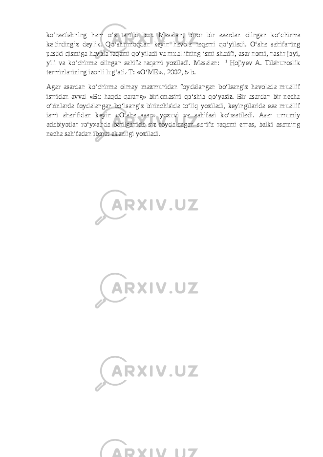 k о ‘rsatishning ham о ‘z tartibi bor. Masalan, biror bir asardan olingan k о ‘chirma keltirdingiz deylik. Q о ‘shtirnoqdan keyin havola raqami q о ‘yiladi. О ‘sha sahifaning pastki qismiga havola raqami q о ‘yiladi va muallifning ismi sharifi, asar nomi, nashr joyi, yili va k о ‘chirma olingan sahifa raqami yoziladi. Masalan: 1 Hojiyev A. Tilshunoslik terminlarining izohli lug‘ati.-T: « О ‘ME»., 2002, 5-b. Agar asardan k о ‘chirma olmay mazmunidan foydalangan b о ‘lsangiz havolada muallif ismidan avval «Bu haqda qarang» birikmasini q о ‘shib q о ‘yasiz. Bir asardan bir necha о ‘rinlarda foydalangan b о ‘lsangiz birinchisida t о ‘liq yoziladi, keyingilarida esa muallif ismi sharifidan keyin « О ‘sha asar» yozuvi va sahifasi k о ‘rsatiladi. Asar umumiy adabiyotlar r о ‘yxatida berilganida siz foydalangan sahifa raqami emas, balki asarning necha sahifadan iborat ekanligi yoziladi. 