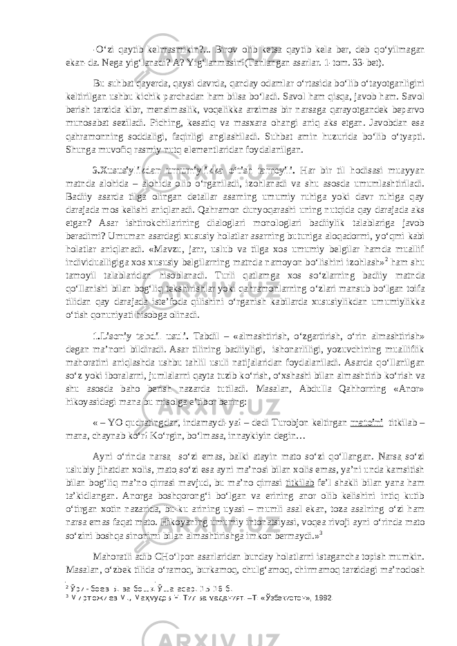 - О ‘zi qaytib kelmasmikin?... Birov olib ketsa qaytib kela ber, deb q о ‘yilmagan ekan-da. Nega yig‘lanadi? A? Yig‘lanmasin!(Tanlangan asarlar. 1-tom. 33-bet). Bu suhbat qayerda, qaysi davrda, qanday odamlar о ‘rtasida b о ‘lib о ‘tayotganligini keltirilgan ushbu kichik parchadan ham bilsa b о ‘ladi. Savol ham qisqa, javob ham. Savol berish tarzida kibr, mensimaslik, voqelikka arzimas bir narsaga qarayotgandek beparvo munosabat seziladi. Piching, kesatiq va masxara ohangi aniq aks etgan. Javobdan esa qahramonning soddaligi, faqirligi anglashiladi. Suhbat amin huzurida b о ‘lib о ‘tyapti. Shunga muvofiq rasmiy nutq elementlaridan foydalanilgan. 3.Xususiylikdan umumiylikka о ‘tish tamoyili. Har bir til hodisasi muayyan matnda alohida – alohida olib о ‘rganiladi, izohlanadi va shu asosda umumlashtiriladi. Badiiy asarda tilga olingan detallar asarning umumiy ruhiga yoki davr ruhiga qay darajada mos kelishi aniqlanadi. Qahramon dunyoqarashi uning nutqida qay darajada aks etgan? Asar ishtirokchilarining dialoglari monologlari badiiylik talablariga javob beradimi? Umuman asardagi xususiy holatlar asarning butuniga aloqadormi, y о ‘qmi kabi holatlar aniqlanadi. «Mavzu, janr, uslub va tilga xos umumiy belgilar hamda muallif individualligiga xos xususiy belgilarning matnda namoyon b о ‘lishini izohlash» 2 ham shu tamoyil talablaridan hisoblanadi. Turli qatlamga xos s о ‘zlarning badiiy matnda q о ‘llanishi bilan bog‘liq tekshirishlar yoki qahramonlarning о ‘zlari mansub b о ‘lgan toifa tilidan qay darajada iste’foda qilishini о ‘rganish kabilarda xususiylikdan umumiylikka о ‘tish qonuniyati hisobga olinadi. 1.Lisoniy tabdil usuli. Tabdil – «almashtirish, о ‘zgartirish, о ‘rin almashtirish» degan ma’noni bildiradi. Asar tilining badiiyligi, ishonarliligi, yozuvchining mualliflik mahoratini aniqlashda ushbu tahlil usuli natijalaridan foydalaniladi. Asarda q о ‘llanilgan s о ‘z yoki iboralarni, jumlalarni qayta tuzib k о ‘rish, о ‘xshashi bilan almashtirib k о ‘rish va shu asosda baho berish nazarda tutiladi. Masalan, Abdulla Qahhorning «Anor» hikoyasidagi mana bu misolga e’tibor bering: « – YO qudratingdan, indamaydi-ya! – dedi Turobjon keltirgan matoini titkilab – mana, chaynab k о ‘r! K о ‘rgin, b о ‘lmasa, innaykiyin degin… Ayni о ‘rinda narsa s о ‘zi emas, balki atayin mato s о ‘zi q о ‘llangan. Narsa s о ‘zi uslubiy jihatdan xolis, mato s о ‘zi esa ayni ma’nosi bilan xolis emas, ya’ni unda kamsitish bilan bog‘liq ma’no qirrasi mavjud, bu ma’no qirrasi titkilab fe’l shakli bilan yana ham ta’kidlangan. Anorga boshqorong‘i b о ‘lgan va erining anor olib kelishini intiq kutib о ‘tirgan xotin nazarida, bu-ku arining uyasi – mumli asal ekan, toza asalning о ‘zi ham narsa emas faqat mato. Hikoyaning umumiy intonatsiyasi, voqea rivoji ayni о ‘rinda mato s о ‘zini boshqa sinonimi bilan almashtirishga imkon bermaydi.» 3 Mahoratli adib CH о ‘lpon asarlaridan bunday holatlarni istagancha topish mumkin. Masalan, о ‘zbek tilida о ‘ramoq, burkamoq, chulg‘amoq, chirmamoq tarzidagi ma’nodosh 2 Ўринбоев Б. ва бош қ . Ўша асар. 15-16-б. 3 Миртожиев М., Ма ҳмудов Н. Тил ва маданият. –Т: «Ўзбекистон», 1992. 