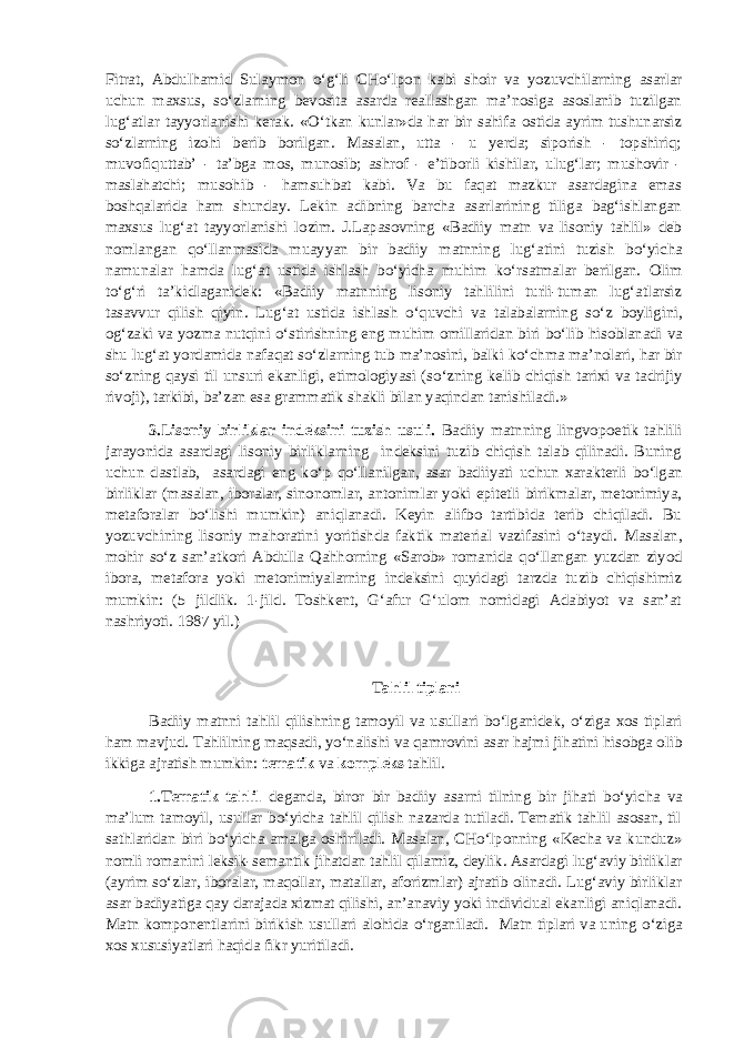 Fitrat, Abdulhamid Sulaymon о ‘g‘li CH о ‘lpon kabi shoir va yozuvchilarning asarlar uchun maxsus, s о ‘zlarning bevosita asarda reallashgan ma’nosiga asoslanib tuzilgan lug‘atlar tayyorlanishi kerak. « О ‘tkan kunlar»da har bir sahifa ostida ayrim tushunarsiz s о ‘zlarning izohi berib borilgan. Masalan, utta - u yerda; siporish - topshiriq; muvofiquttab’ - ta’bga mos, munosib; ashrof - e’tiborli kishilar, ulug‘lar; mushovir - maslahatchi; musohib - hamsuhbat kabi. Va bu faqat mazkur asardagina emas boshqalarida ham shunday. Lekin adibning barcha asarlarining tiliga bag‘ishlangan maxsus lug‘at tayyorlanishi lozim. J.Lapasovning «Badiiy matn va lisoniy tahlil» deb nomlangan q о ‘llanmasida muayyan bir badiiy matnning lug‘atini tuzish b о ‘yicha namunalar hamda lug‘at ustida ishlash b о ‘yicha muhim k о ‘rsatmalar berilgan. Olim t о ‘g‘ri ta’kidlaganidek: «Badiiy matnning lisoniy tahlilini turli-tuman lug‘atlarsiz tasavvur qilish qiyin. Lug‘at ustida ishlash о ‘quvchi va talabalarning s о ‘z boyligini, og‘zaki va yozma nutqini о ‘stirishning eng muhim omillaridan biri b о ‘lib hisoblanadi va shu lug‘at yordamida nafaqat s о ‘zlarning tub ma’nosini, balki k о ‘chma ma’nolari, har bir s о ‘zning qaysi til unsuri ekanligi, etimologiyasi (s о ‘zning kelib chiqish tarixi va tadrijiy rivoji), tarkibi, ba’zan esa grammatik shakli bilan yaqindan tanishiladi.» 3.Lisoniy birliklar indeksini tuzish usuli. Badiiy matnning lingvopoetik tahlili jarayonida asardagi lisoniy birliklarning indeksini tuzib chiqish talab qilinadi. Buning uchun dastlab, asardagi eng k о ‘p q о ‘llanilgan, asar badiiyati uchun xarakterli b о ‘lgan birliklar (masalan, iboralar, sinonomlar, antonimlar yoki epitetli birikmalar, metonimiya, metaforalar b о ‘lishi mumkin) aniqlanadi. Keyin alifbo tartibida terib chiqiladi. Bu yozuvchining lisoniy mahoratini yoritishda faktik material vazifasini о ‘taydi. Masalan, mohir s о ‘z san’atkori Abdulla Qahhorning «Sarob» romanida q о ‘llangan yuzdan ziyod ibora, metafora yoki metonimiyalarning indeksini quyidagi tarzda tuzib chiqishimiz mumkin: (5 jildlik. 1-jild. Toshkent, G‘afur G‘ulom nomidagi Adabiyot va san’at nashriyoti. 1987 yil.) Tahlil tiplari Badiiy matnni tahlil qilishning tamoyil va usullari b о ‘lganidek, о ‘ziga xos tiplari ham mavjud. Tahlilning maqsadi, y о ‘nalishi va qamrovini asar hajmi jihatini hisobga olib ikkiga ajratish mumkin: tematik va kompleks tahlil. 1.Tematik tahlil deganda, biror bir badiiy asarni tilning bir jihati b о ‘yicha va ma’lum tamoyil, usullar b о ‘yicha tahlil qilish nazarda tutiladi. Tematik tahlil asosan, til sathlaridan biri b о ‘yicha amalga oshiriladi. Masalan, CH о ‘lponning «Kecha va kunduz» nomli romanini leksik-semantik jihatdan tahlil qilamiz, deylik. Asardagi lug‘aviy birliklar (ayrim s о ‘zlar, iboralar, maqollar, matallar, aforizmlar) ajratib olinadi. Lug‘aviy birliklar asar badiyatiga qay darajada xizmat qilishi, an’anaviy yoki individual ekanligi aniqlanadi. Matn komponentlarini birikish usullari alohida о ‘rganiladi. Matn tiplari va uning о ‘ziga xos xususiyatlari haqida fikr yuritiladi. 