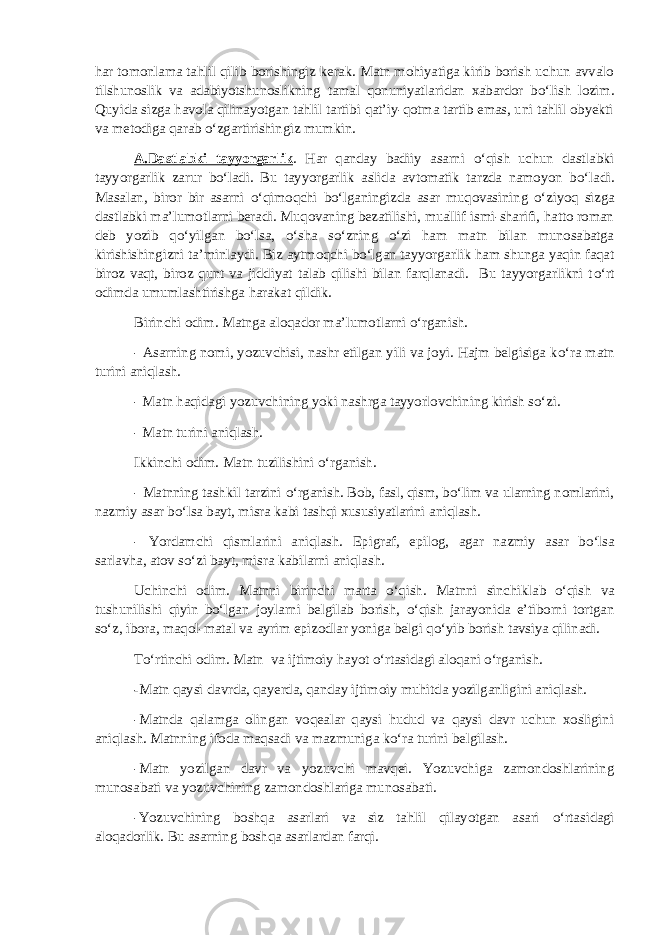 har tomonlama tahlil qilib borishingiz kerak. Matn mohiyatiga kirib borish uchun avvalo tilshunoslik va adabiyotshunoslikning tamal qonuniyatlaridan xabardor b о ‘lish lozim. Quyida sizga havola qilinayotgan tahlil tartibi qat’iy-qotma tartib emas, uni tahlil obyekti va metodiga qarab о ‘zgartirishingiz mumkin. A.Dastlabki tayyorgarlik . Har qanday badiiy asarni о ‘qish uchun dastlabki tayyorgarlik zarur b о ‘ladi. Bu tayyorgarlik aslida avtomatik tarzda namoyon b о ‘ladi. Masalan, biror bir asarni о ‘qimoqchi b о ‘lganingizda asar muqovasining о ‘ziyoq sizga dastlabki ma’lumotlarni beradi. Muqovaning bezatilishi, muallif ismi-sharifi, hatto roman deb yozib q о ‘yilgan b о ‘lsa, о ‘sha s о ‘zning о ‘zi ham matn bilan munosabatga kirishishingizni ta’minlaydi. Biz aytmoqchi b о ‘lgan tayyorgarlik ham shunga yaqin faqat biroz vaqt, biroz qunt va jiddiyat talab qilishi bilan farqlanadi. Bu tayyorgarlikni t о ‘rt odimda umumlashtirishga harakat qildik. Birinchi odim. Matnga aloqador ma’lumotlarni о ‘rganish. - Asarning nomi, yozuvchisi, nashr etilgan yili va joyi. Hajm belgisiga k о ‘ra matn turini aniqlash. - Matn haqidagi yozuvchining yoki nashrga tayyorlovchining kirish s о ‘zi. - Matn turini aniqlash. Ikkinchi odim. Matn tuzilishini о ‘rganish. - Matnning tashkil tarzini о ‘rganish. Bob, fasl, qism, b о ‘lim va ularning nomlarini, nazmiy asar b о ‘lsa bayt, misra kabi tashqi xususiyatlarini aniqlash. - Yordamchi qismlarini aniqlash. Epigraf, epilog, agar nazmiy asar b о ‘lsa sarlavha, atov s о ‘zi bayt, misra kabilarni aniqlash. Uchinchi odim. Matnni birinchi marta о ‘qish. Matnni sinchiklab о ‘qish va tushunilishi qiyin b о ‘lgan joylarni belgilab borish, о ‘qish jarayonida e’tiborni tortgan s о ‘z, ibora, maqol-matal va ayrim epizodlar yoniga belgi q о ‘yib borish tavsiya qilinadi. T о ‘rtinchi odim. Matn va ijtimoiy hayot о ‘rtasidagi aloqani о ‘rganish. - Matn qaysi davrda, qayerda, qanday ijtimoiy muhitda yozilganligini aniqlash. -Matnda qalamga olingan voqealar qaysi hudud va qaysi davr uchun xosligini aniqlash. Matnning ifoda maqsadi va mazmuniga k о ‘ra turini belgilash. -Matn yozilgan davr va yozuvchi mavqei. Yozuvchiga zamondoshlarining munosabati va yozuvchining zamondoshlariga munosabati. -Yozuvchining boshqa asarlari va siz tahlil qilayotgan asari о ‘rtasidagi aloqadorlik. Bu asarning boshqa asarlardan farqi. 