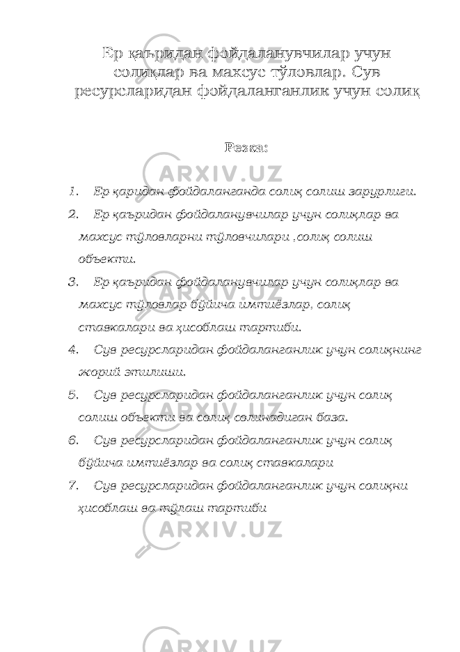 Ер қ аъридан фойдаланувчилар учун соли қ лар ва махсус тўловлар. Сув ресурсларидан фойдаланганлик учун соли қ Режа: 1. Ер қ аридан фойдаланганда соли қ солиш зарурлиги. 2. Ер қ аъридан фойдаланувчилар учун соли қ лар ва махсус тўловларни тўловчилари ,соли қ солиш объекти. 3. Ер қ аъридан фойдаланувчилар учун соли қ лар ва махсус тўловлар бўйича имтиёзлар, соли қ ставкалари ва ҳ исоблаш тартиби. 4. Сув ресурсларидан фойдаланганлик учун соли қ нинг жорий этилиши. 5. Сув ресурсларидан фойдаланганлик учун соли қ солиш объекти ва соли қ солинадиган база. 6. Сув ресурсларидан фойдаланганлик учун соли қ бўйича имтиёзлар ва соли қ ставкалари 7. Сув ресурсларидан фойдаланганлик учун соли қ ни ҳ исоблаш ва тўлаш тартиби 
