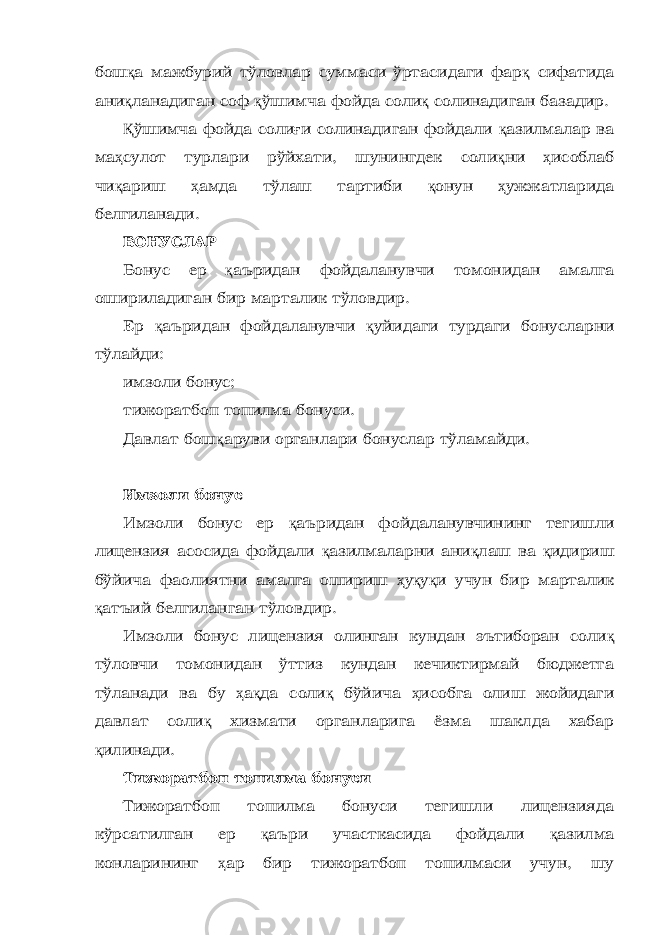 бош қ а мажбурий тўловлар суммаси ўртасидаги фар қ сифатида ани қ ланадиган соф қ ўшимча фойда соли қ солинадиган базадир. Қ ўшимча фойда соли ғ и солинадиган фойдали қ азилмалар ва ма ҳ сулот турлари рўйхати, шунингдек соли қ ни ҳ исоблаб чи қ ариш ҳ амда тўлаш тартиби қ онун ҳ ужжатларида белгиланади. БОНУСЛАР Бонус ер қ аъридан фойдаланувчи томонидан амалга ошириладиган бир марталик тўловдир. Ер қ аъридан фойдаланувчи қ уйидаги турдаги бонусларни тўлайди: имзоли бонус; тижоратбоп топилма бонуси. Давлат бош қ аруви органлари бонуслар тўламайди. Имзоли бонус Имзоли бонус ер қ аъридан фойдаланувчининг тегишли лицензия асосида фойдали қ азилмаларни ани қ лаш ва қ идириш бўйича фаолиятни амалга ошириш ҳ у қ у қ и учун бир марталик қ атъий белгиланган тўловдир. Имзоли бонус лицензия олинган кундан эътиборан соли қ тўловчи томонидан ўттиз кундан кечиктирмай бюджетга тўланади ва бу ҳ а қ да соли қ бўйича ҳ исобга олиш жойидаги давлат соли қ хизмати органларига ёзма шаклда хабар қ илинади. Тижоратбоп топилма бонуси Тижоратбоп топилма бонуси тегишли лицензияда кўрсатилган ер қ аъри участкасида фойдали қ азилма конларининг ҳ ар бир тижоратбоп топилмаси учун, шу 