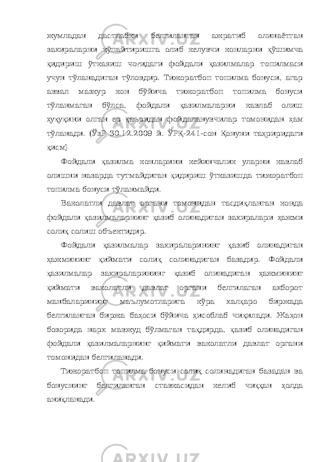 жумладан дастлабки белгиланган ажратиб олинаётган захираларни кўпайтиришга олиб келувчи конларни қ ўшимча қ идириш ўтказиш чо ғ идаги фойдали қ азилмалар топилмаси учун тўланадиган тўловдир. Тижоратбоп топилма бонуси, агар аввал мазкур кон бўйича тижоратбоп топилма бонуси тўланмаган бўлса, фойдали қ азилмаларни кавлаб олиш ҳ у қ у қ ини олган ер қ аъридан фойдаланувчилар томонидан ҳ ам тўланади. (ЎзР 30.12.2009 й. ЎР Қ -241-сон Қ онуни та ҳ риридаги қ исм) Фойдали қ азилма конларини кейинчалик уларни кавлаб олишни назарда тутмайдиган қ идириш ўтказишда тижоратбоп топилма бонуси тўланмайди. Ваколатли давлат органи томонидан тасди қ ланган конда фойдали қ азилмаларнинг қ азиб олинадиган захиралари ҳ ажми соли қ солиш объектидир. Фойдали қ азилмалар захираларининг қ азиб олинадиган ҳ ажмининг қ иймати соли қ солинадиган базадир. Фойдали қ азилмалар захираларининг қ азиб олинадиган ҳ ажмининг қ иймати ваколатли давлат органи белгилаган ахборот манбаларининг маълумотларига кўра хал қ аро биржада белгиланган биржа ба ҳ оси бўйича ҳ исоблаб чи қ илади. Жа ҳ он бозорида нарх мавжуд бўлмаган та қ дирда, қ азиб олинадиган фойдали қ азилмаларнинг қ иймати ваколатли давлат органи томонидан белгиланади. Тижоратбоп топилма бонуси соли қ солинадиган базадан ва бонуснинг белгиланган ставкасидан келиб чи ққ ан ҳ олда ани қ ланади. 