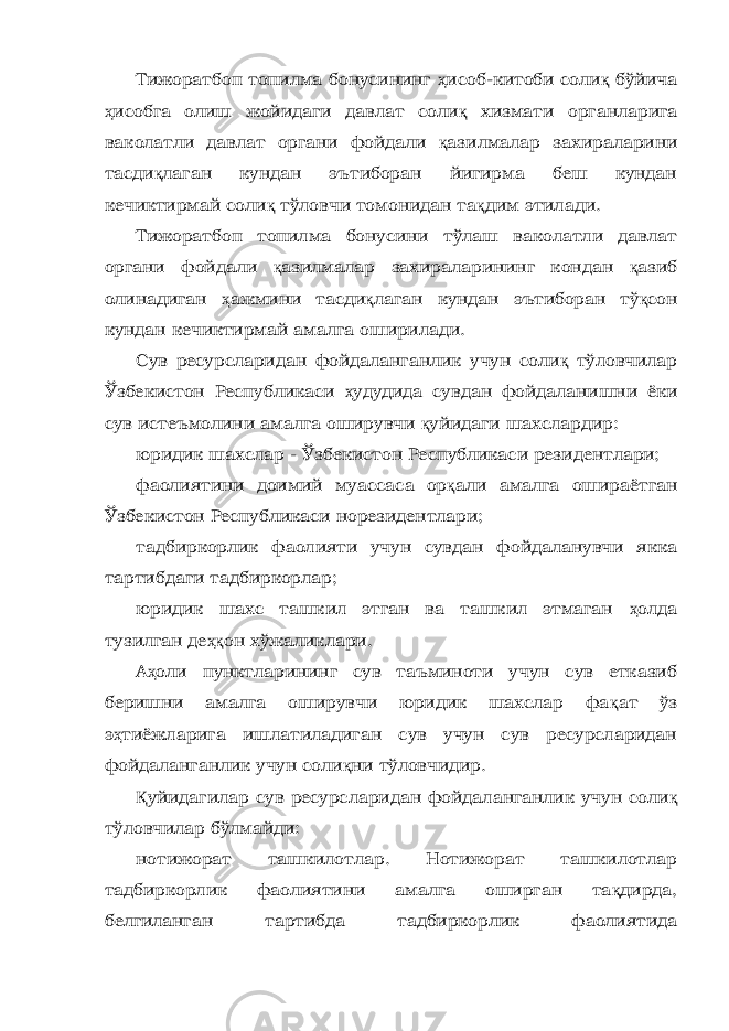 Тижоратбоп топилма бонусининг ҳ исоб-китоби соли қ бўйича ҳ исобга олиш жойидаги давлат соли қ хизмати органларига ваколатли давлат органи фойдали қ азилмалар захираларини тасди қ лаган кундан эътиборан йигирма беш кундан кечиктирмай соли қ тўловчи томонидан та қ дим этилади. Тижоратбоп топилма бонусини тўлаш ваколатли давлат органи фойдали қ азилмалар захираларининг кондан қ азиб олинадиган ҳ ажмини тасди қ лаган кундан эътиборан тў қ сон кундан кечиктирмай амалга оширилади. Сув ресурсларидан фойдаланганлик учун соли қ тўловчилар Ўзбекистон Республикаси ҳ удудида сувдан фойдаланишни ёки сув истеъмолини амалга оширувчи қ уйидаги шахслардир: юридик шахслар - Ўзбекистон Республикаси резидентлари; фаолиятини доимий муассаса ор қ али амалга ошираётган Ўзбекистон Республикаси норезидентлари; тадбиркорлик фаолияти учун сувдан фойдаланувчи якка тартибдаги тадбиркорлар; юридик шахс ташкил этган ва ташкил этмаган ҳ олда тузилган де ҳқ он хўжаликлари. А ҳ оли пунктларининг сув таъминоти учун сув етказиб беришни амалга оширувчи юридик шахслар фа қ ат ўз э ҳ тиёжларига ишлатиладиган сув учун сув ресурсларидан фойдаланганлик учун соли қ ни тўловчидир. Қ уйидагилар сув ресурсларидан фойдаланганлик учун соли қ тўловчилар бўлмайди: нотижорат ташкилотлар. Нотижорат ташкилотлар тадбиркорлик фаолиятини амалга оширган та қ дирда, белгиланган тартибда тадбиркорлик фаолиятида 