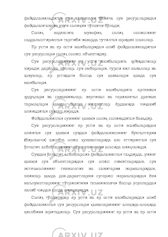 фойдаланиладиган сув ҳ ажмлари бўйича сув ресурсларидан фойдаланганлик учун соли қ ни тўловчи бўлади; Соли қ кодексига мувофи қ соли қ солишнинг соддалаштирилган тартиби назарда тутилган юридик шахслар. Ер усти ва ер ости манбаларидан олиб фойдаланиладиган сув ресурслари соли қ солиш объектидир. Сув ресурсларининг ер усти манбаларига қ уйидагилар киради: дарёлар, кўллар, сув омборлари, турли хил каналлар ва ҳ овузлар, ер устидаги бош қ а сув ҳ авзалари ҳ амда сув манбалари. Сув ресурсларининг ер ости манбаларига артезиан қ уду қ лари ва скважиналар, вертикал ва горизонтал дренаж тармо қ лари ҳ амда бош қ а иншоотлар ёрдамида чи қ азиб олинадиган сувлар киради. Фойдаланилган сувнинг ҳ ажми соли қ солинадиган базадир. Сув ресурсларининг ер усти ва ер ости манбаларидан олинган сув ҳ ажми сувдан фойдаланишнинг бухгалтерия (бирламчи) ҳ исобга олиш ҳ ужжатларида акс эттирилган сув ўлчагич асбобларининг кўрсаткичлари асосида ани қ ланади. Сувдан ўлчагич асбобларсиз фойдаланилган та қ дирда, унинг ҳ ажми сув объектларидан сув олиш лимитларидан, сув истеъмолининг технологик ва санитария нормаларидан, экинлар ҳ амда дов-дарахтларни су ғ ориш нормаларидан ёки маълумотларнинг тў ғ рилигини таъминловчи бош қ а усуллардан келиб чи ққ ан ҳ олда ани қ ланади. Соли қ тўловчилар ер усти ва ер ости манбаларидан олиб фойдаланилган сув ресурслари ҳ ажмларининг ало ҳ ида-ало ҳ ида ҳ исобини юритадилар. Сув ресурсларининг ер усти ва ер ости 