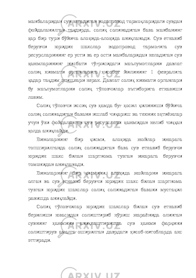 манбаларидан сув келадиган водопровод тармо қ ларидаги сувдан фойдаланилган та қ дирда, соли қ солинадиган база манбанинг ҳ ар бир тури бўйича ало ҳ ида-ало ҳ ида ани қ ланади. Сув етказиб берувчи юридик шахслар водопровод тармо ғ ига сув ресурсларининг ер усти ва ер ости манбаларидан келадиган сув ҳ ажмларининг нисбати тў ғ рисидаги маълумотларни давлат соли қ хизмати органларига ҳ исобот йилининг 1 февралига қ адар та қ дим этишлари керак. Давлат соли қ хизмати органлари бу маълумотларни соли қ тўловчилар эътиборига етказиши лозим. Соли қ тўловчи исси қ сув ҳ амда бу ғ ҳ осил қ илиниши бўйича соли қ солинадиган базани ишлаб чи қ ариш ва техник э ҳ тиёжлар учун ўзи фойдаланган сув ресурслари ҳ ажмидан келиб чи ққ ан ҳ олда ани қ лайди. Биноларнинг бир қ исми, ало ҳ ида жойлар ижарага топширилганда соли қ солинадиган база сув етказиб берувчи юридик шахс билан шартнома тузган ижарага берувчи томонидан ани қ ланади. Биноларнинг бир қ исмини, ало ҳ ида жойларни ижарага олган ва сув етказиб берувчи юридик шахс билан шартнома тузган юридик шахслар соли қ солинадиган базани муста қ ил равишда ани қ лайди. Соли қ тўловчилар юридик шахслар билан сув етказиб берилиши юзасидан солиштириб кўриш жараёнида олинган сувнинг ҳ ажмини ани қ лаштиришда сув ҳ ажми фар қ ини солиштирув амалга оширилган даврдаги ҳ исоб-китобларда акс эттиради. 