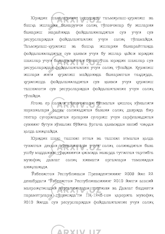 Юридик шахсларнинг ҳ удудида таъмирлаш- қ урилиш ва бош қ а ишларни бажарувчи соли қ тўловчилар бу ишларни бажариш жараёнида фойдаланиладиган сув учун сув ресурсларидан фойдаланганлик учун соли қ тўламайди. Таъмирлаш- қ урилиш ва бош қ а ишларни бажараётганда фойдаланиладиган сув ҳ ажми учун бу ишлар қ айси юридик шахслар учун бажарилаётган бўлса, ўша юридик шахслар сув ресурсларидан фойдаланганлик учун соли қ тўлайди. Қ урилиш ишлари янги қ урилиш майдонида бажарилган та қ дирда, қ урилишда фойдаланиладиган сув ҳ ажми учун қ урилиш ташкилоти сув ресурсларидан фойдаланганлик учун соли қ тўлайди. Ягона ер соли ғ и тўловчилари бўлмаган қ ишло қ хўжалиги корхоналари соли қ солинадиган базани соли қ даврида бир гектар су ғ ориладиган ерларни су ғ ориш учун сарфланадиган сувнинг бутун хўжалик бўйича ўртача ҳ ажмидан келиб чи ққ ан ҳ олда ани қ лайди. Юридик шахс ташкил этган ва ташкил этмаган ҳ олда тузилган де ҳқ он хўжаликлари учун соли қ солинадиган база ушбу модданинг тў ққ изинчи қ исмида назарда тутилган тартибга мувофи қ давлат соли қ хизмати органлари томонидан ани қ ланади. Ўзбекистон Республикаси Президентининг 2009 йил 22 декабрдаги “Ўзбекистон Республикасининг 2010 йилги асосий макрои қ тисодий кўрсаткичлари прогнози ва Давлат бюджети параметрлари тў ғ рисида”ги П Қ -1245  сон қ арорига мувофи қ 2010 йилда с ув ресурсларидан фойдаланганлик учун соли қ 