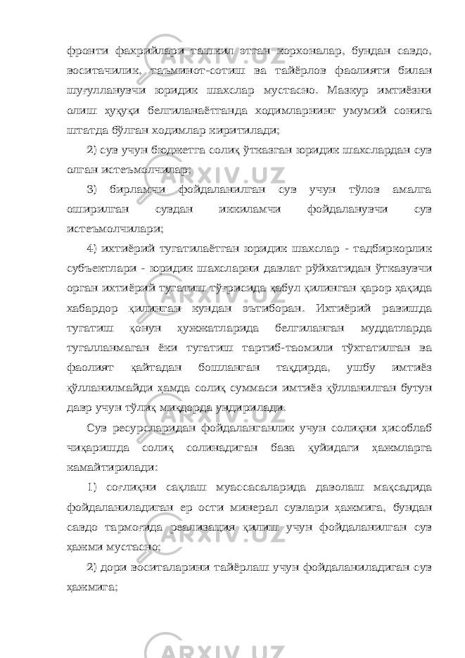 фронти фахрийлари ташкил этган корхоналар, бундан савдо, воситачилик, таъминот-сотиш ва тайёрлов фаолияти билан шу ғ улланувчи юридик шахслар мустасно. Мазкур имтиёзни олиш ҳ у қ у қ и белгиланаётганда ходимларнинг умумий сонига штатда бўлган ходимлар киритилади; 2) сув учун бюджетга соли қ ўтказган юридик шахслардан сув олган истеъмолчилар; 3) бирламчи фойдаланилган сув учун тўлов амалга оширилган сувдан иккиламчи фойдаланувчи сув истеъмолчилари; 4) ихтиёрий тугатилаётган юридик шахслар - тадбиркорлик субъектлари - юридик шахсларни давлат рўйхатидан ўтказувчи орган ихтиёрий тугатиш тў ғ рисида қ абул қ илинган қ арор ҳ а қ ида хабардор қ илинган кундан эътиборан. Ихтиёрий равишда тугатиш қ онун ҳ ужжатларида белгиланган муддатларда тугалланмаган ёки тугатиш тартиб-таомили тўхтатилган ва фаолият қ айтадан бошланган та қ дирда, ушбу имтиёз қ ўлланилмайди ҳ амда соли қ суммаси имтиёз қ ўлланилган бутун давр учун тўли қ ми қ дорда ундирилади. Сув ресурсларидан фойдаланганлик учун соли қ ни ҳ исоблаб чи қ аришда соли қ солинадиган база қ уйидаги ҳ ажмларга камайтирилади: 1) со ғ ли қ ни са қ лаш муассасаларида даволаш ма қ садида фойдаланиладиган ер ости минерал сувлари ҳ ажмига, бундан савдо тармо ғ ида реализация қ илиш учун фойдаланилган сув ҳ ажми мустасно; 2) дори воситаларини тайёрлаш учун фойдаланиладиган сув ҳ ажмига; 