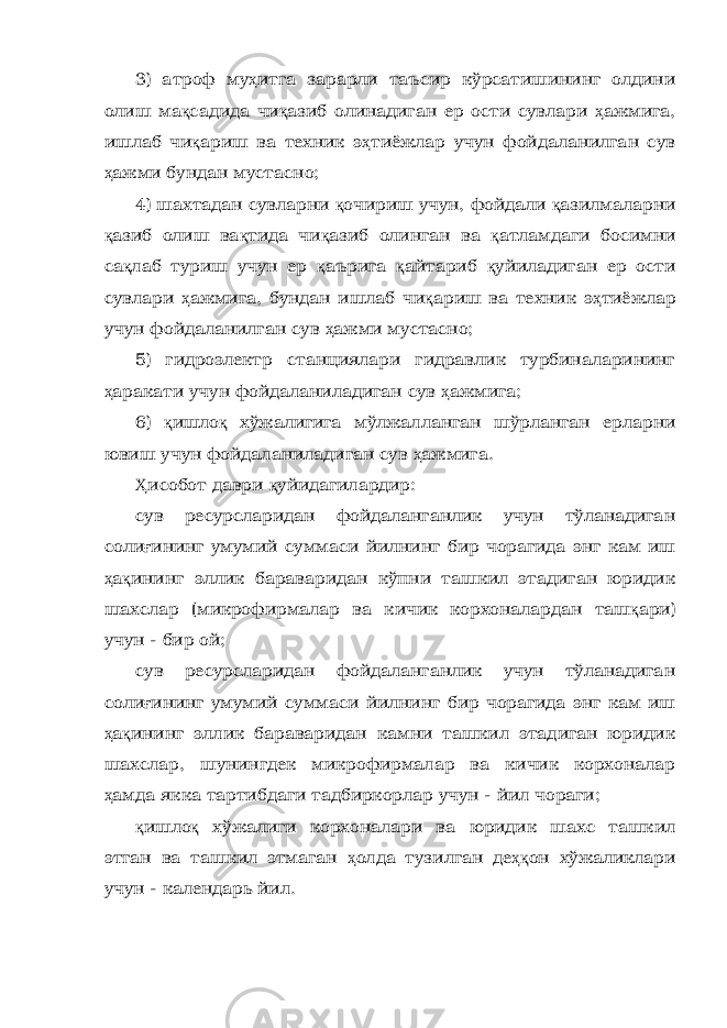 3) атроф му ҳ итга зарарли таъсир кўрсатишининг олдини олиш ма қ садида чи қ азиб олинадиган ер ости сувлари ҳ ажмига, ишлаб чи қ ариш ва техник э ҳ тиёжлар учун фойдаланилган сув ҳ ажми бундан мустасно; 4) шахтадан сувларни қ очириш учун, фойдали қ азилмаларни қ азиб олиш ва қ тида чи қ азиб олинган ва қ атламдаги босимни са қ лаб туриш учун ер қ аърига қ айтариб қ уйиладиган ер ости сувлари ҳ ажмига, бундан ишлаб чи қ ариш ва техник э ҳ тиёжлар учун фойдаланилган сув ҳ ажми мустасно; 5) гидроэлектр станциялари гидравлик турбиналарининг ҳ аракати учун фойдаланиладиган сув ҳ ажмига; 6) қ ишло қ хўжалигига мўлжалланган шўрланган ерларни ювиш учун фойдаланиладиган сув ҳ ажмига. Ҳ исобот даври қ уйидагилардир: сув ресурсларидан фойдаланганлик учун тўланадиган соли ғ ининг умумий суммаси йилнинг бир чорагида энг кам иш ҳ а қ ининг эллик бараваридан кўпни ташкил этадиган юридик шахслар (микрофирмалар ва кичик корхоналардан таш қ ари) учун - бир ой; сув ресурсларидан фойдаланганлик учун тўланадиган соли ғ ининг умумий суммаси йилнинг бир чорагида энг кам иш ҳ а қ ининг эллик бараваридан камни ташкил этадиган юридик шахслар, шунингдек микрофирмалар ва кичик корхоналар ҳ амда якка тартибдаги тадбиркорлар учун - йил чораги; қ ишло қ хўжалиги корхоналари ва юридик шахс ташкил этган ва ташкил этмаган ҳ олда тузилган де ҳқ он хўжаликлари учун - календарь йил. 