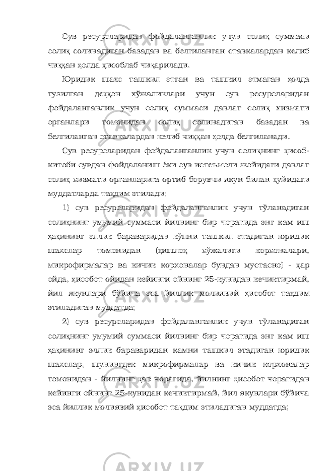 Сув ресурсларидан фойдаланганлик учун соли қ суммаси соли қ солинадиган базадан ва белгиланган ставкалардан келиб чи ққ ан ҳ олда ҳ исоблаб чи қ арилади. Юридик шахс ташкил этган ва ташкил этмаган ҳ олда тузилган де ҳқ он хўжаликлари учун сув ресурсларидан фойдаланганлик учун соли қ суммаси давлат соли қ хизмати органлари томонидан соли қ солинадиган базадан ва белгиланган ставкалардан келиб чи ққ ан ҳ олда белгиланади. Сув ресурсларидан фойдаланганлик учун соли қ нинг ҳ исоб- китоби сувдан фойдаланиш ёки сув истеъмоли жойидаги давлат соли қ хизмати органларига ортиб борувчи якун билан қ уйидаги муддатларда та қ дим этилади: 1) сув ресурсларидан фойдаланганлик учун тўланадиган соли қ нинг умумий суммаси йилнинг бир чорагида энг кам иш ҳ а қ ининг эллик бараваридан кўпни ташкил этадиган юридик шахслар томонидан ( қ ишло қ хўжалиги корхоналари, микрофирмалар ва кичик корхоналар бундан мустасно) - ҳ ар ойда, ҳ исобот ойидан кейинги ойнинг 25-кунидан кечиктирмай, йил якунлари бўйича эса йиллик молиявий ҳ исобот та қ дим этиладиган муддатда; 2) сув ресурсларидан фойдаланганлик учун тўланадиган соли қ нинг умумий суммаси йилнинг бир чорагида энг кам иш ҳ а қ ининг эллик бараваридан камни ташкил этадиган юридик шахслар, шунингдек микрофирмалар ва кичик корхоналар томонидан - йилнинг ҳ ар чорагида, йилнинг ҳ исобот чорагидан кейинги ойнинг 25-кунидан кечиктирмай, йил якунлари бўйича эса йиллик молиявий ҳ исобот та қ дим этиладиган муддатда; 