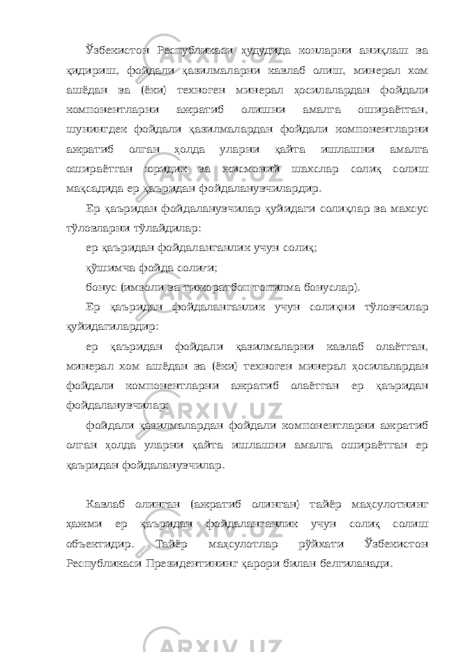 Ўзбекистон Республикаси ҳ удудида конларни ани қ лаш ва қ идириш, фойдали қ азилмаларни кавлаб олиш, минерал хом ашёдан ва (ёки) техноген минерал ҳ осилалардан фойдали компонентларни ажратиб олишни амалга ошираётган, шунингдек фойдали қ азилмалардан фойдали компонентларни ажратиб олган ҳ олда уларни қ айта ишлашни амалга ошираётган юридик ва жисмоний шахслар соли қ солиш ма қ садида ер қ аъридан фойдаланувчилардир. Ер қ аъридан фойдаланувчилар қ уйидаги соли қ лар ва махсус тўловларни тўлайдилар: ер қ аъридан фойдаланганлик учун соли қ ; қ ўшимча фойда соли ғ и; бонус (имзоли ва тижоратбоп топилма бонуслар). Ер қ аъридан фойдаланганлик учун соли қ ни тўловчилар қ уйидагилардир: ер қ аъридан фойдали қ азилмаларни кавлаб олаётган, минерал хом ашёдан ва (ёки) техноген минерал ҳ осилалардан фойдали компонентларни ажратиб олаётган ер қ аъридан фойдаланувчилар; фойдали қ азилмалардан фойдали компонентларни ажратиб олган ҳ олда уларни қ айта ишлашни амалга ошираётган ер қ аъридан фойдаланувчилар. Кавлаб олинган (ажратиб олинган) тайёр ма ҳ сулотнинг ҳ ажми ер қ аъридан фойдаланганлик учун соли қ солиш объектидир. Тайёр ма ҳ сулотлар рўйхати Ўзбекистон Республикаси Президентининг қ арори билан белгиланади. 