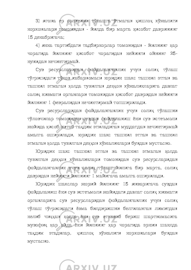 3) ягона ер соли ғ ини тўлашга ўтмаган қ ишло қ хўжалиги корхоналари томонидан - йилда бир марта ҳ исобот даврининг 15 декабригача; 4) якка тартибдаги тадбиркорлар томонидан - йилнинг ҳ ар чорагида йилнинг ҳ исобот чорагидан кейинги ойнинг 25- кунидан кечиктирмай. Сув ресурсларидан фойдаланганлик учун соли қ тўлаш тў ғ рисидаги тўлов хабарномаси юридик шахс ташкил этган ва ташкил этмаган ҳ олда тузилган де ҳқ он хўжаликларига давлат соли қ хизмати органлари томонидан ҳ исобот давридан кейинги йилнинг 1 февралидан кечиктирмай топширилади. Сув ресурсларидан фойдаланганлик учун соли қ тўлашни тўловчилар томонидан сувдан фойдаланиш ёки сув истеъмоли жойида ҳ исоб-китоб та қ дим этиладиган муддатдан кечиктирмай амалга оширилади, юридик шахс ташкил этган ва ташкил этмаган ҳ олда тузилган де ҳқ он хўжаликлари бундан мустасно. Юридик шахс ташкил этган ва ташкил этмаган ҳ олда тузилган де ҳқ он хўжаликлари томонидан сув ресурсларидан фойдаланганлик учун соли қ тўлаш йилига бир марта, соли қ давридан кейинги йилнинг 1 майигача амалга оширилади. Юридик шахслар жорий йилнинг 15 январигача сувдан фойдаланиш ёки сув истеъмоли жойидаги давлат соли қ хизмати органларига сув ресурсларидан фойдаланганлик учун соли қ тўлаш тў ғ рисидаги ёзма билдиришни белгиланган лимитдан келиб чи ққ ан ҳ олда ёки сув етказиб бериш шартномасига мувофи қ ҳ ар ойда ёки йилнинг ҳ ар чорагида эркин шаклда та қ дим этадилар, қ ишло қ хўжалиги корхоналари бундан мустасно. 