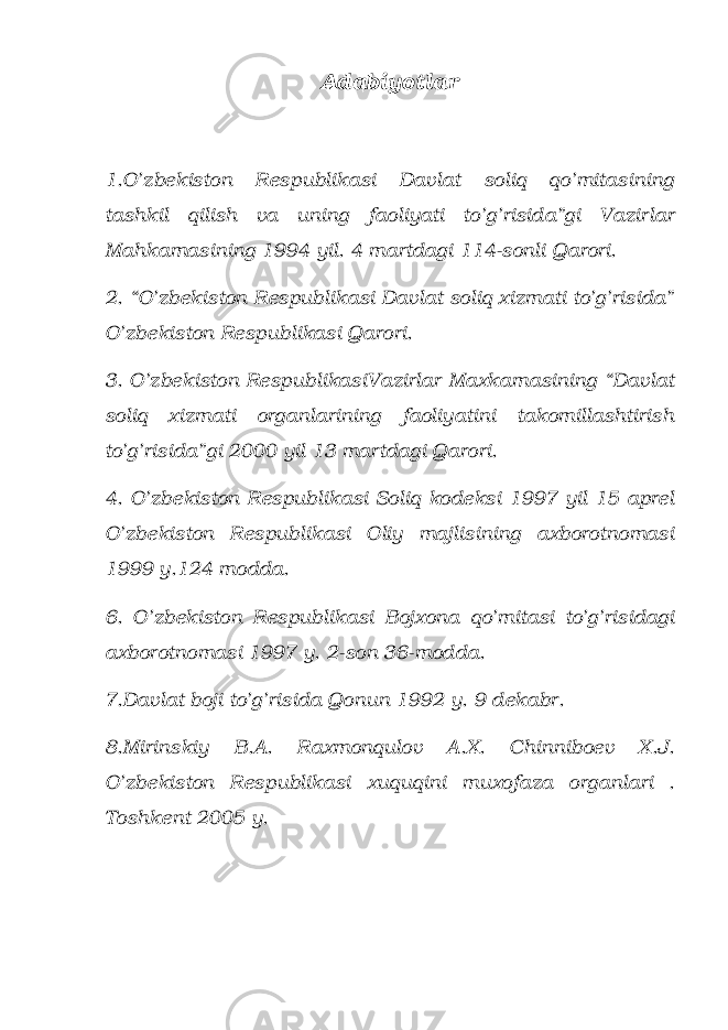 Adabiyotlar 1.O’zbekiston Respublikasi Davlat soliq qo’mitasining tashkil qilish va uning faoliyati to’g’risida”gi Vazirlar Mahkamasining 1994 yil. 4 martdagi 114-sonli Qarori. 2. “O’zbekiston Respublikasi Davlat soliq xizmati to’g’risida” O’zbekiston Respublikasi Qarori. 3. O’zbekiston RespublikasiVazirlar Maxkamasining “Davlat soliq xizmati organlarining faoliyatini takomillashtirish to’g’risida”gi 2000 yil 13 martdagi Qarori. 4. O’zbekiston Respublikasi Soliq kodeksi 1997 yil 15 aprel O’zbekiston Respublikasi Oliy majlisining axborotnomasi 1999 y.124 modda. 6. O’zbekiston Respublikasi Bojxona qo’mitasi to’g’risidagi axborotnomasi 1997 y. 2-son 36-modda. 7.Davlat boji to’g’risida Qonun 1992 y. 9 dekabr. 8.Mirinskiy B.A. Raxmonqulov A.X. Chinniboev X.J. O’zbekiston Respublikasi xuquqini muxofaza organlari . Toshkent 2005 y. 