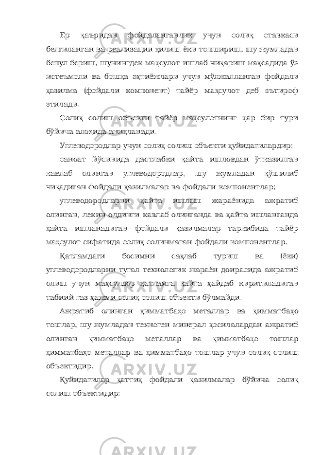 Ер қ аъридан фойдаланганлик учун соли қ ставкаси белгиланган ва реализация қ илиш ёки топшириш, шу жумладан бепул бериш, шунингдек ма ҳ сулот ишлаб чи қ ариш ма қ садида ўз истеъмоли ва бош қ а э ҳ тиёжлари учун мўлжалланган фойдали қ азилма (фойдали компонент) тайёр ма ҳ сулот деб эътироф этилади. Соли қ солиш объекти тайёр ма ҳ сулотнинг ҳ ар бир тури бўйича ало ҳ ида ани қ ланади. Углеводородлар учун соли қ солиш объекти қ уйидагилардир: саноат йўсинида дастлабки қ айта ишловдан ўтказилган кавлаб олинган углеводородлар, шу жумладан қ ўшилиб чи қ адиган фойдали қ азилмалар ва фойдали компонентлар; углеводородларни қ айта ишлаш жараёнида ажратиб олинган, лекин олдинги кавлаб олинганда ва қ айта ишланганда қ айта ишланадиган фойдали қ азилмалар таркибида тайёр ма ҳ сулот сифатида соли қ солинмаган фойдали компонентлар. Қ атламдаги босимни са қ лаб туриш ва (ёки) углеводородларни тугал технологик жараён доирасида ажратиб олиш учун ма ҳ сулдор қ атламга қ айта ҳ айдаб киритиладиган табиий газ ҳ ажми соли қ солиш объекти бўлмайди. Ажратиб олинган қ имматба ҳ о металлар ва қ имматба ҳ о тошлар, шу жумладан техноген минерал ҳ осилалардан ажратиб олинган қ имматба ҳ о металлар ва қ имматба ҳ о тошлар қ имматба ҳ о металлар ва қ имматба ҳ о тошлар учун соли қ солиш объектидир. Қ уйидагилар қ атти қ фойдали қ азилмалар бўйича соли қ солиш объектидир: 