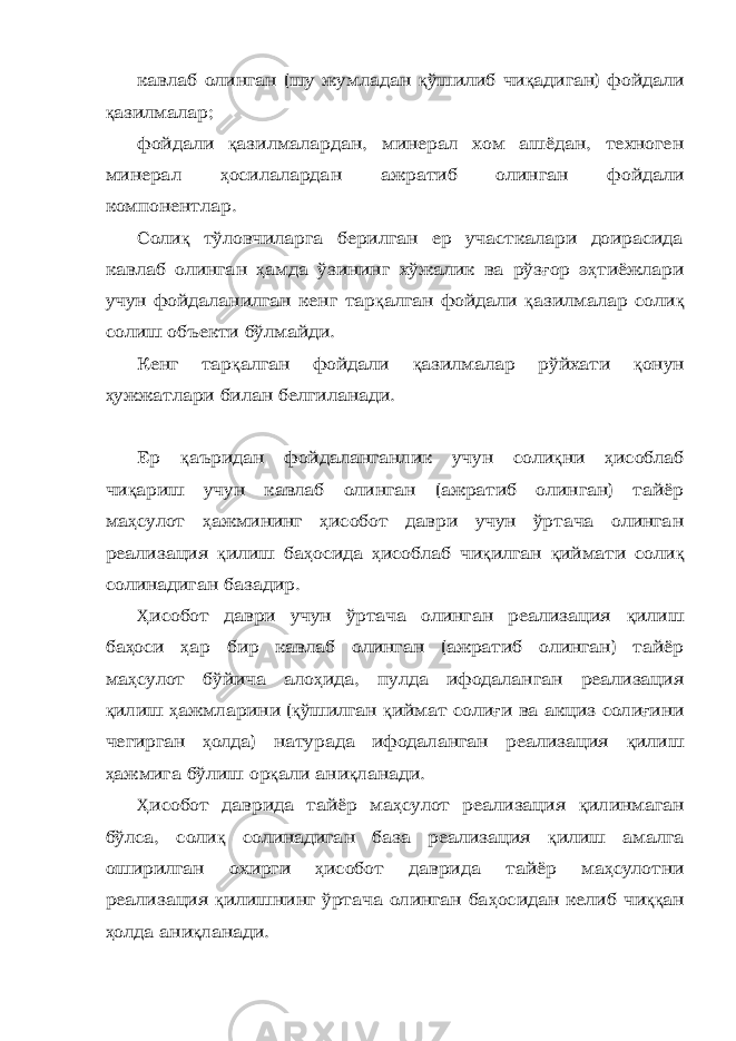 кавлаб олинган (шу жумладан қ ўшилиб чи қ адиган) фойдали қ азилмалар; фойдали қ азилмалардан, минерал хом ашёдан, техноген минерал ҳ осилалардан ажратиб олинган фойдали компонентлар. Соли қ тўловчиларга берилган ер участкалари доирасида кавлаб олинган ҳ амда ўзининг хўжалик ва рўз ғ ор э ҳ тиёжлари учун фойдаланилган кенг тар қ алган фойдали қ азилмалар соли қ солиш объекти бўлмайди. Кенг тар қ алган фойдали қ азилмалар рўйхати қ онун ҳ ужжатлари билан белгиланади. Ер қ аъридан фойдаланганлик учун соли қ ни ҳ исоблаб чи қ ариш учун кавлаб олинган (ажратиб олинган) тайёр ма ҳ сулот ҳ ажмининг ҳ исобот даври учун ўртача олинган реализация қ илиш ба ҳ осида ҳ исоблаб чи қ илган қ иймати соли қ солинадиган базадир. Ҳ исобот даври учун ўртача олинган реализация қ илиш ба ҳ оси ҳ ар бир кавлаб олинган (ажратиб олинган) тайёр ма ҳ сулот бўйича ало ҳ ида, пулда ифодаланган реализация қ илиш ҳ ажмларини ( қ ўшилган қ иймат соли ғ и ва акциз соли ғ ини чегирган ҳ олда) натурада ифодаланган реализация қ илиш ҳ ажмига бўлиш ор қ али ани қ ланади. Ҳ исобот даврида тайёр ма ҳ сулот реализация қ илинмаган бўлса, соли қ солинадиган база реализация қ илиш амалга оширилган охирги ҳ исобот даврида тайёр ма ҳ сулотни реализация қ илишнинг ўртача олинган ба ҳ осидан келиб чи ққ ан ҳ олда ани қ ланади. 