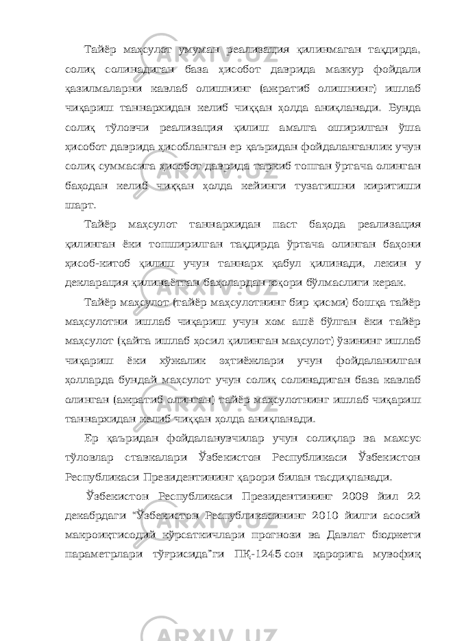 Тайёр ма ҳ сулот умуман реализация қ илинмаган та қ дирда, соли қ солинадиган база ҳ исобот даврида мазкур фойдали қ азилмаларни кавлаб олишнинг (ажратиб олишнинг) ишлаб чи қ ариш таннархидан келиб чи ққ ан ҳ олда ани қ ланади. Бунда соли қ тўловчи реализация қ илиш амалга оширилган ўша ҳ исобот даврида ҳ исобланган ер қ аъридан фойдаланганлик учун соли қ суммасига ҳ исобот даврида таркиб топган ўртача олинган ба ҳ одан келиб чи ққ ан ҳ олда кейинги тузатишни киритиши шарт. Тайёр ма ҳ сулот таннархидан паст ба ҳ ода реализация қ илинган ёки топширилган та қ дирда ўртача олинган ба ҳ они ҳ исоб-китоб қ илиш учун таннарх қ абул қ илинади, лекин у декларация қ илинаётган ба ҳ олардан ю қ ори бўлмаслиги керак. Тайёр ма ҳ сулот (тайёр ма ҳ сулотнинг бир қ исми) бош қ а тайёр ма ҳ сулотни ишлаб чи қ ариш учун хом ашё бўлган ёки тайёр ма ҳ сулот ( қ айта ишлаб ҳ осил қ илинган ма ҳ сулот) ўзининг ишлаб чи қ ариш ёки хўжалик э ҳ тиёжлари учун фойдаланилган ҳ олларда бундай ма ҳ сулот учун соли қ солинадиган база кавлаб олинган (ажратиб олинган) тайёр ма ҳ сулотнинг ишлаб чи қ ариш таннархидан келиб чи ққ ан ҳ олда ани қ ланади. Ер қ аъридан фойдаланувчилар учун соли қ лар ва махсус тўловлар ставкалари Ўзбекистон Республикаси Ўзбекистон Республикаси Президентининг қ арори билан тасди қ ланади. Ўзбекистон Республикаси Президентининг 2009 йил 22 декабрдаги “Ўзбекистон Республикасининг 2010 йилги асосий макроиқтисодий кўрсаткичлари прогнози ва Давлат бюджети параметрлари тўғрисида”ги ПҚ-1245сон қарорига мувофиқ 