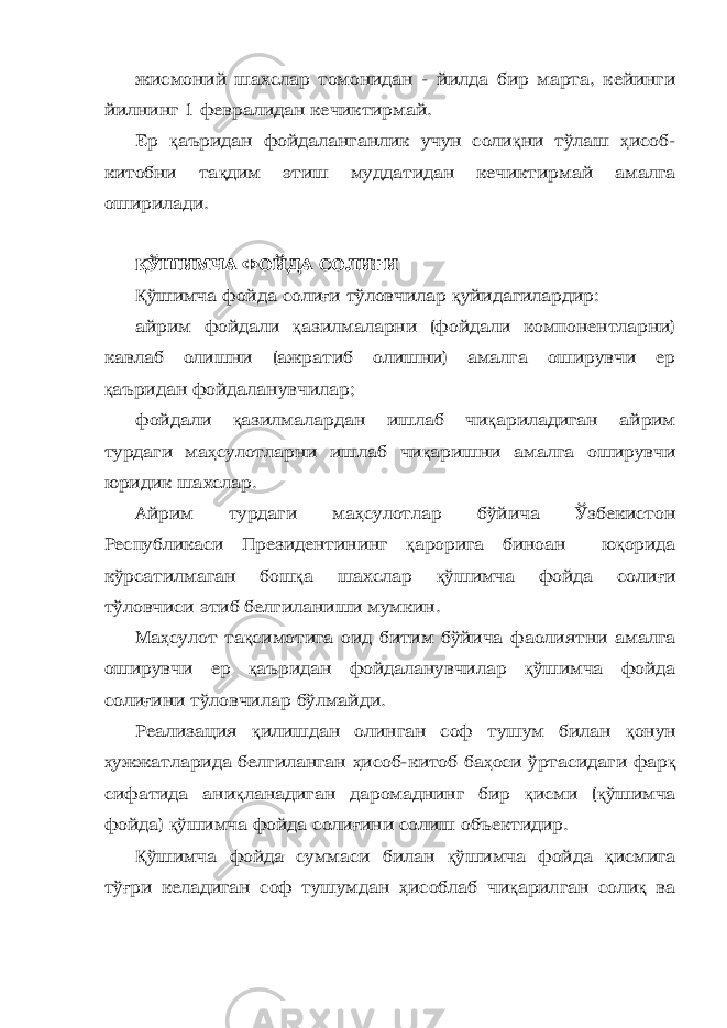 жисмоний шахслар томонидан - йилда бир марта, кейинги йилнинг 1 февралидан кечиктирмай. Ер қ аъридан фойдаланганлик учун соли қ ни тўлаш ҳ исоб- китобни та қ дим этиш муддатидан кечиктирмай амалга оширилади. Қ ЎШИМЧА ФОЙДА СОЛИ Ғ И Қ ўшимча фойда соли ғ и тўловчилар қ уйидагилардир: айрим фойдали қ азилмаларни (фойдали компонентларни) кавлаб олишни (ажратиб олишни) амалга оширувчи ер қ аъридан фойдаланувчилар; фойдали қ азилмалардан ишлаб чи қ ариладиган айрим турдаги ма ҳ сулотларни ишлаб чи қ аришни амалга оширувчи юридик шахслар. Айрим турдаги ма ҳ сулотлар бўйича Ўзбекистон Республикаси Президентининг қ арорига биноан ю қ орида кўрсатилмаган бош қ а шахслар қ ўшимча фойда соли ғ и тўловчиси этиб белгиланиши мумкин. Ма ҳ сулот та қ симотига оид битим бўйича фаолиятни амалга оширувчи ер қ аъридан фойдаланувчилар қ ўшимча фойда соли ғ ини тўловчилар бўлмайди. Реализация қ илишдан олинган соф тушум билан қ онун ҳ ужжатларида белгиланган ҳ исоб-китоб ба ҳ оси ўртасидаги фар қ сифатида ани қ ланадиган даромаднинг бир қ исми ( қ ўшимча фойда) қ ўшимча фойда соли ғ ини солиш объектидир. Қ ўшимча фойда суммаси билан қ ўшимча фойда қ исмига тў ғ ри келадиган соф тушумдан ҳ исоблаб чи қ арилган соли қ ва 