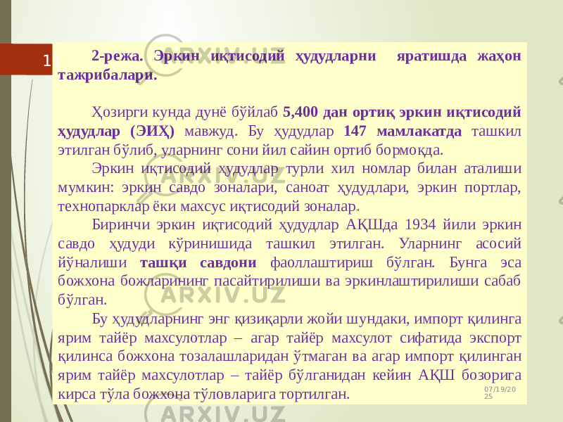 2-режа. Эркин иқтисодий ҳудудларни яратишда жаҳон тажрибалари. Ҳозирги кунда дунё бўйлаб 5,400 дан ортиқ эркин иқтисодий ҳудудлар (ЭИҲ) мавжуд. Бу ҳудудлар 147 мамлакатда ташкил этилган бўлиб, уларнинг сони йил сайин ортиб бормоқда. Эркин иқтисодий ҳудудлар турли хил номлар билан аталиши мумкин: эркин савдо зоналари, саноат ҳудудлари, эркин портлар, технопарклар ёки махсус иқтисодий зоналар . Биринчи эркин иқтисодий ҳудудлар АҚШда 1934 йили эркин савдо ҳудуди кўринишида ташкил этилган. Уларнинг асосий йўналиши ташқи савдони фаоллаштириш бўлган. Бунга эса божхона божларининг пасайтирилиши ва эркинлаштирилиши сабаб бўлган. Бу ҳудудларнинг энг қизиқарли жойи шундаки, импорт қилинга ярим тайёр махсулотлар – агар тайёр махсулот сифатида экспорт қилинса божхона тозалашларидан ўтмаган ва агар импорт қилинган ярим тайёр махсулотлар – тайёр бўлганидан кейин АҚШ бозорига кирса тўла божхона тўловларига тортилган. 07/19/20 2511 