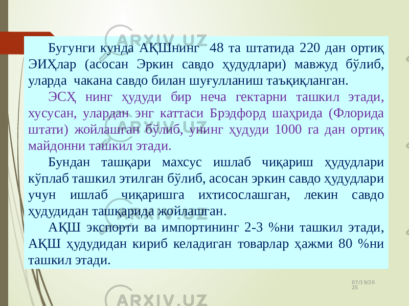 07/19/20 2512 Бугунги кунда АҚШнинг 48 та штатида 220 дан ортиқ ЭИҲлар (асосан Эркин савдо ҳудудлари) мавжуд бўлиб, уларда чакана савдо билан шуғулланиш таъқиқланган. ЭСҲ нинг ҳудуди бир неча гектарни ташкил этади, хусусан, улардан энг каттаси Брэдфорд шаҳрида (Флорида штати) жойлашган бўлиб, унинг ҳудуди 1000 га дан ортиқ майдонни ташкил этади. Бундан ташқари махсус ишлаб чиқариш ҳудудлари кўплаб ташкил этилган бўлиб, асосан эркин савдо ҳудудлари учун ишлаб чиқаришга ихтисослашган, лекин савдо ҳудудидан ташқарида жойлашган. АҚШ экспорти ва импортининг 2-3 %ни ташкил этади, АҚШ ҳудудидан кириб келадиган товарлар ҳажми 80 %ни ташкил этади. 
