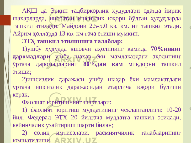 07/19/20 2515 АҚШ да Эркин тадбиркорлик ҳудудлари одатда йирик шаҳарларда, нисбатан ишсизлик юқори бўлган ҳудудларда ташкил этилади. Майдони 2.5-5.0 кв. км. ни ташкил этади. Айрим ҳолларда 13 кв. км гача етиши мумкин. ЭТҲ ташкил этилишига талаблар: 1) ушбу ҳудудда яшовчи аҳолининг камида 70%ининг даромадлари ушбу шаҳар ёки мамлакатдаги аҳолининг ўртача даромадларини 80%дан кам миқдорни ташкил этиши; 2) ишсизлик даражаси ушбу шаҳар ёки мамлакатдаги ўртача ишсизлик даражасидан етарлича юқори бўлиши керак; Фаолият юритишнинг шартлари: 1) фаолият юритиш муддатининг чекланганлиги: 10-20 йил. Федерал ЭТҲ 20 йилгача муддатга ташкил этилади, кейинчалик узайтириш шарти билан; 2) солиқ имтиёзлари, расмиятчилик талабларининг юмшатилиши. 