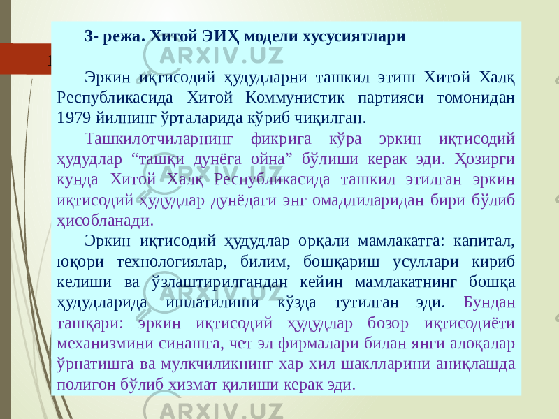 07/19/202516 3- режа. Хитой ЭИҲ модели хусусиятлари Эркин иқтисодий ҳудудларни ташкил этиш Хитой Халқ Республикасида Хитой Коммунистик партияси томонидан 1979 йилнинг ўрталарида кўриб чиқилган. Ташкилотчиларнинг фикрига кўра эркин иқтисодий ҳудудлар “ташқи дунёга ойна” бўлиши керак эди. Ҳозирги кунда Хитой Халқ Республикасида ташкил этилган эркин иқтисодий ҳудудлар дунёдаги энг омадлиларидан бири бўлиб ҳисобланади. Эркин иқтисодий ҳудудлар орқали мамлакатга: капитал, юқори технологиялар, билим, бошқариш усуллари кириб келиши ва ўзлаштирилгандан кейин мамлакатнинг бошқа ҳудудларида ишлатилиши кўзда тутилган эди. Бундан ташқари: эркин иқтисодий ҳудудлар бозор иқтисодиёти механизмини синашга, чет эл фирмалари билан янги алоқалар ўрнатишга ва мулкчиликнинг хар хил шаклларини аниқлашда полигон бўлиб хизмат қилиши керак эди. 
