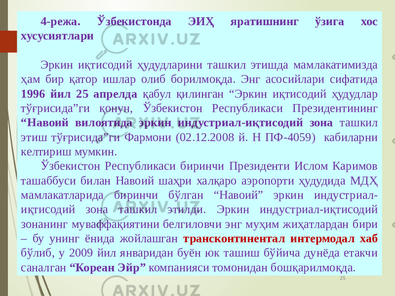 07/19/20 2519 4-режа. Ўзбекистонда ЭИҲ яратишнинг ўзига хос хусусиятлари Эркин иқтисодий ҳудудларини ташкил этишда мамлакатимизда ҳам бир қатор ишлар олиб борилмоқда. Энг асосийлари сифатида 1996 йил 25 апрелда қабул қилинган “Эркин иқтисодий ҳудудлар тўғрисида”ги қонун, Ўзбекистон Республикаси Президентининг “Навоий вилоятида эркин индустриал-иқтисодий зона ташкил этиш тўғрисида”ги Фармони (02.12.2008 й. Н ПФ-4059) кабиларни келтириш мумкин. Ўзбекистон Республикаси биринчи Президенти Ислом Каримов ташаббуси билан Навоий шаҳри халқаро аэропорти ҳудудида МДҲ мамлакатларида биринчи бўлган “Навоий” эркин индустриал- иқтисодий зона ташкил этилди. Эркин индустриал-иқтисодий зонанинг муваффақиятини белгиловчи энг муҳим жиҳатлардан бири – бу унинг ёнида жойлашган трансконтинентал интермодал хаб бўлиб, у 2009 йил январидан буён юк ташиш бўйича дунёда етакчи саналган “Кореан Эйр” компанияси томонидан бошқарилмоқда. 