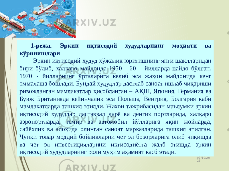 07/19/20 252 1-режа. Эркин иқтисодий худудларнинг моҳияти ва кўринишлари Эркин иқтисодий худуд хўжалик юритишнинг янги шаклларидан бири бўлиб, халқаро майдонда 1950 - 60 – йилларда пайдо бўлган. 1970 - йилларнинг ўрталарига келиб эса жаҳон майдонида кенг оммалаша бошлади. Бундай худудлар дастлаб саноат ишлаб чиқариши ривожланган мамлакатлар ҳисобланган – АҚШ, Япония, Германия ва Буюк Британияда кейинчалик эса Польша, Венгрия, Болгария каби мамлакатларда ташкил этилди. Жахон тажрибасидан маълумки эркин иқтисодий худудлар даставвал дарё ва денгиз портларида, халқаро аэропортларда, темир ва автомобил йўлларига яқин жойларда, сайёхлик ва алоҳида олинган саноат марказларида ташкил этилган. Чунки товар моддий бойликларни чет эл бозорларига олиб чиқишда ва чет эл инвестицияларини иқтисодиётга жалб этишда эркин иқтисодий худудларнинг роли муҳим аҳамият касб этади. 