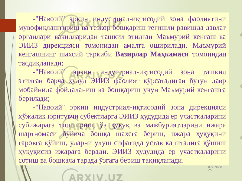 07/19/20 2524 -&#34;Навоий&#34; эркин индустриал-иқтисодий зона фаолиятини мувофиқлаштириш ва тезкор бошқариш тегишли равишда давлат органлари вакилларидан ташкил этилган Маъмурий кенгаш ва ЭИИЗ дирекцияси томонидан амалга оширилади. Маъмурий кенгашнинг шахсий таркиби Вазирлар Маҳкамаси томонидан тасдиқланади; -&#34;Навоий&#34; эркин индустриал-иқтисодий зона ташкил этилган барча ҳудуд ЭИИЗ фаолият кўрсатадиган бутун давр мобайнида фойдаланиш ва бошқариш учун Маъмурий кенгашга берилади; -&#34;Навоий&#34; эркин индустриал-иқтисодий зона дирекцияси хўжалик юритувчи субектларга ЭИИЗ ҳудудида ер участкаларини субижарага топшириш, ўз ҳуқуқ ва мажбуриятларини ижара шартномаси бўйича бошқа шахсга бериш, ижара ҳуқуқини гаровга қўйиш, уларни улуш сифатида устав капиталига қўшиш ҳуқуқисиз ижарага беради. ЭИИЗ ҳудудида ер участкаларини сотиш ва бошқача тарзда ўзгага бериш тақиқланади. 