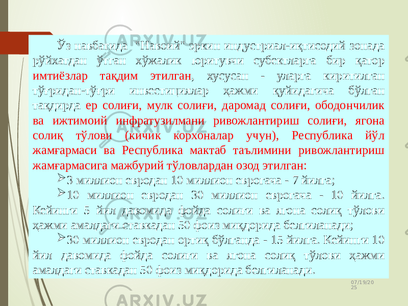 07/19/20 2525 Ўз навбатида &#34;Навоий&#34; эркин индустриал-иқтисодий зонада рўйхатдан ўтган хўжалик юритувчи субектларга бир қатор имтиёзлар тақдим этилган , хусусан - уларга киритилган тўғридан-тўғри инвестициялар ҳажми қуйидагича бўлган тақдирда ер солиғи, мулк солиғи, даромад солиғи, ободончилик ва ижтимоий инфратузилмани ривожлантириш солиғи, ягона солиқ тўлови (кичик корхоналар учун), Республика йўл жамғармаси ва Республика мактаб таълимини ривожлантириш жамғармасига мажбурий тўловлардан озод этилган:  3 миллион евродан 10 миллион еврогача - 7 йилга;  10 миллион евродан 30 миллион еврогача - 10 йилга. Кейинги 5 йил давомида фойда солиғи ва ягона солиқ тўлови ҳажми амалдаги ставкадан 50 фоиз миқдорида белгиланади;  30 миллион евродан ортиқ бўлганда - 15 йилга. Кейинги 10 йил давомида фойда солиғи ва ягона солиқ тўлови ҳажми амалдаги ставкадан 50 фоиз миқдорида белгиланади. 