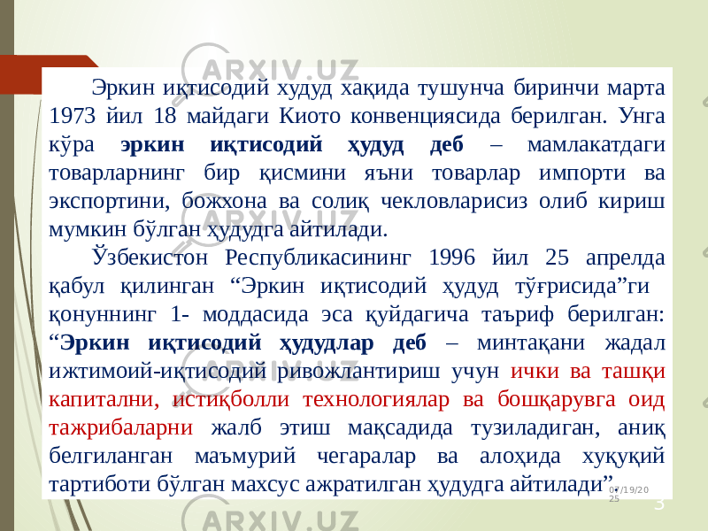 Эркин иқтисодий худуд хақида тушунча биринчи марта 1973 йил 18 майдаги Киото конвенциясида берилган. Унга кўра эркин иқтисодий ҳудуд деб – мамлакатдаги товарларнинг бир қисмини яъни товарлар импорти ва экспортини, божхона ва солиқ чекловларисиз олиб кириш мумкин бўлган ҳудудга айтилади. Ўзбекистон Республикасининг 1996 йил 25 апрелда қабул қилинган “Эркин иқтисодий ҳудуд тўғрисида”ги қонуннинг 1- моддасида эса қуйдагича таъриф берилган: “ Эркин иқтисодий ҳудудлар деб – минтақани жадал ижтимоий-иқтисодий ривожлантириш учун ички ва ташқи капитални, истиқболли технологиялар ва бошқарувга оид тажрибаларни жалб этиш мақсадида тузиладиган, аниқ белгиланган маъмурий чегаралар ва алоҳида хуқуқий тартиботи бўлган махсус ажратилган ҳудудга айтилади”. 07/19/20 25 3 