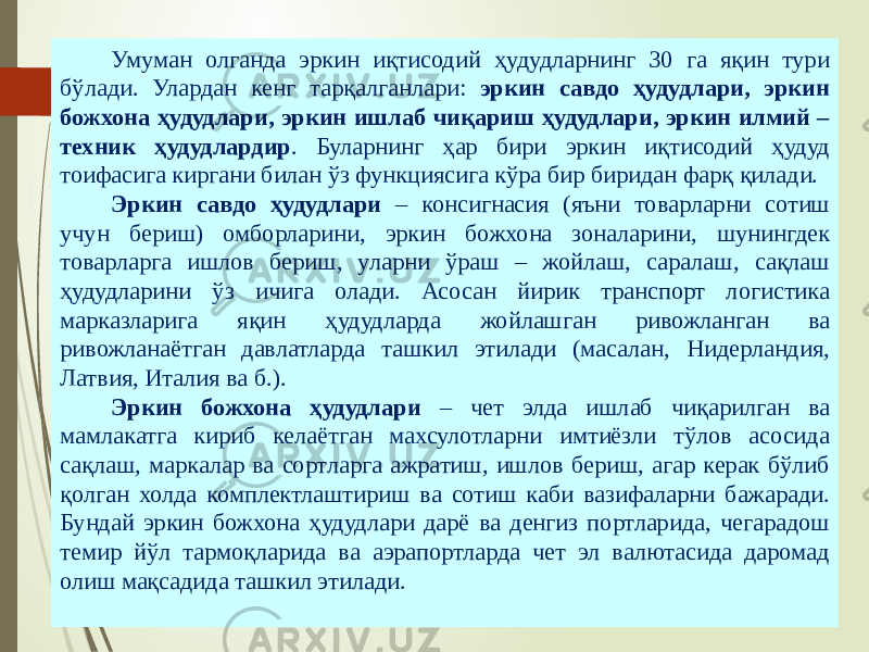 07/19/20254 Умуман олганда эркин иқтисодий ҳудудларнинг 30 га яқин тури бўлади. Улардан кенг тарқалганлари: эркин савдо ҳудудлари, эркин божхона ҳудудлари, эркин ишлаб чиқариш ҳудудлари, эркин илмий – техник ҳудудлардир . Буларнинг ҳар бири эркин иқтисодий ҳудуд тоифасига киргани билан ўз функциясига кўра бир биридан фарқ қилади. Эркин савдо ҳудудлари – консигнасия (яъни товарларни сотиш учун бериш) омборларини, эркин божхона зоналарини, шунингдек товарларга ишлов бериш, уларни ўраш – жойлаш, саралаш, сақлаш ҳудудларини ўз ичига олади. Асосан йирик транспорт логистика марказларига яқин ҳудудларда жойлашган ривожланган ва ривожланаётган давлатларда ташкил этилади (масалан, Нидерландия, Латвия, Италия ва б.). Эркин божхона ҳудудлари – чет элда ишлаб чиқарилган ва мамлакатга кириб келаётган махсулотларни имтиёзли тўлов асосида сақлаш, маркалар ва сортларга ажратиш, ишлов бериш, агар керак бўлиб қолган холда комплектлаштириш ва сотиш каби вазифаларни бажаради. Бундай эркин божхона ҳудудлари дарё ва денгиз портларида, чегарадош темир йўл тармоқларида ва аэрапортларда чет эл валютасида даромад олиш мақсадида ташкил этилади. 