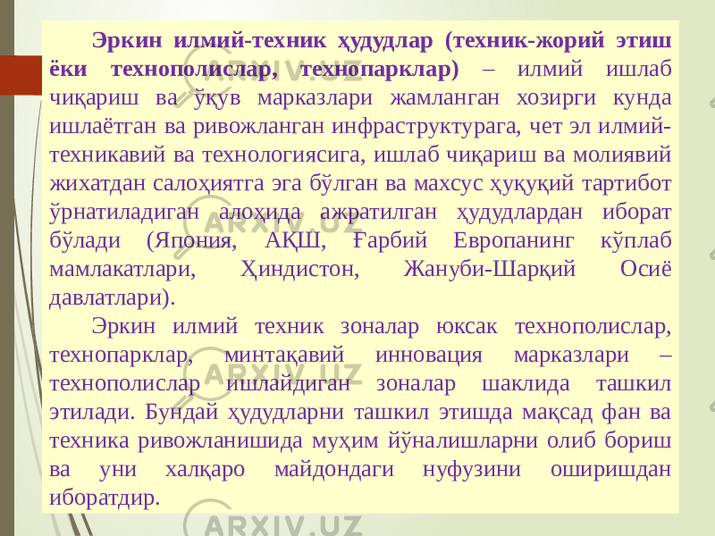 07/19/20 256 Эркин илмий-техник ҳудудлар (техник-жорий этиш ёки технополислар, технопарклар) – илмий ишлаб чиқариш ва ўқув марказлари жамланган хозирги кунда ишлаётган ва ривожланган инфраструктурага, чет эл илмий- техникавий ва технологиясига, ишлаб чиқариш ва молиявий жихатдан салоҳиятга эга бўлган ва махсус ҳуқуқий тартибот ўрнатиладиган алоҳида ажратилган ҳудудлардан иборат бўлади (Япония, АҚШ, Ғарбий Европанинг кўплаб мамлакатлари, Ҳиндистон, Жануби-Шарқий Осиё давлатлари). Эркин илмий техник зоналар юксак технополислар, технопарклар, минтақавий инновация марказлари – технополислар ишлайдиган зоналар шаклида ташкил этилади. Бундай ҳудудларни ташкил этишда мақсад фан ва техника ривожланишида муҳим йўналишларни олиб бориш ва уни халқаро майдондаги нуфузини оширишдан иборатдир. 